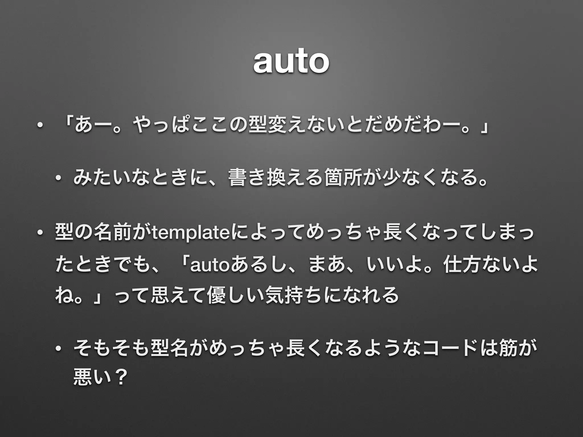 auto
• 「あー。やっぱここの型変えないとだめだわー。」
• みたいなときに、書き換える箇所が少なくなる。
• 型の名前がtemplateによってめっちゃ長くなってしまっ
たときでも、「autoあるし、まあ、いいよ。仕方ないよ
ね。」って思えて優しい気持ちになれる
• そもそも型名がめっちゃ長くなるようなコードは筋が
悪い？
 