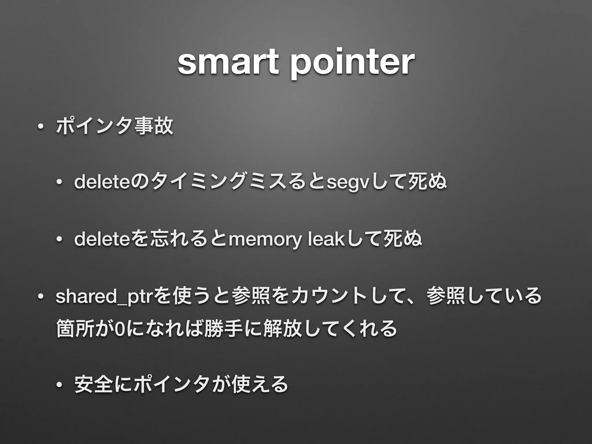 smart pointer
• ポインタ事故
• deleteのタイミングミスるとsegvして死ぬ
• deleteを忘れるとmemory leakして死ぬ
• shared_ptrを使うと参照をカウントして、参照している
箇所が0になれば勝手に解放してくれる
• 安全にポインタが使える
 