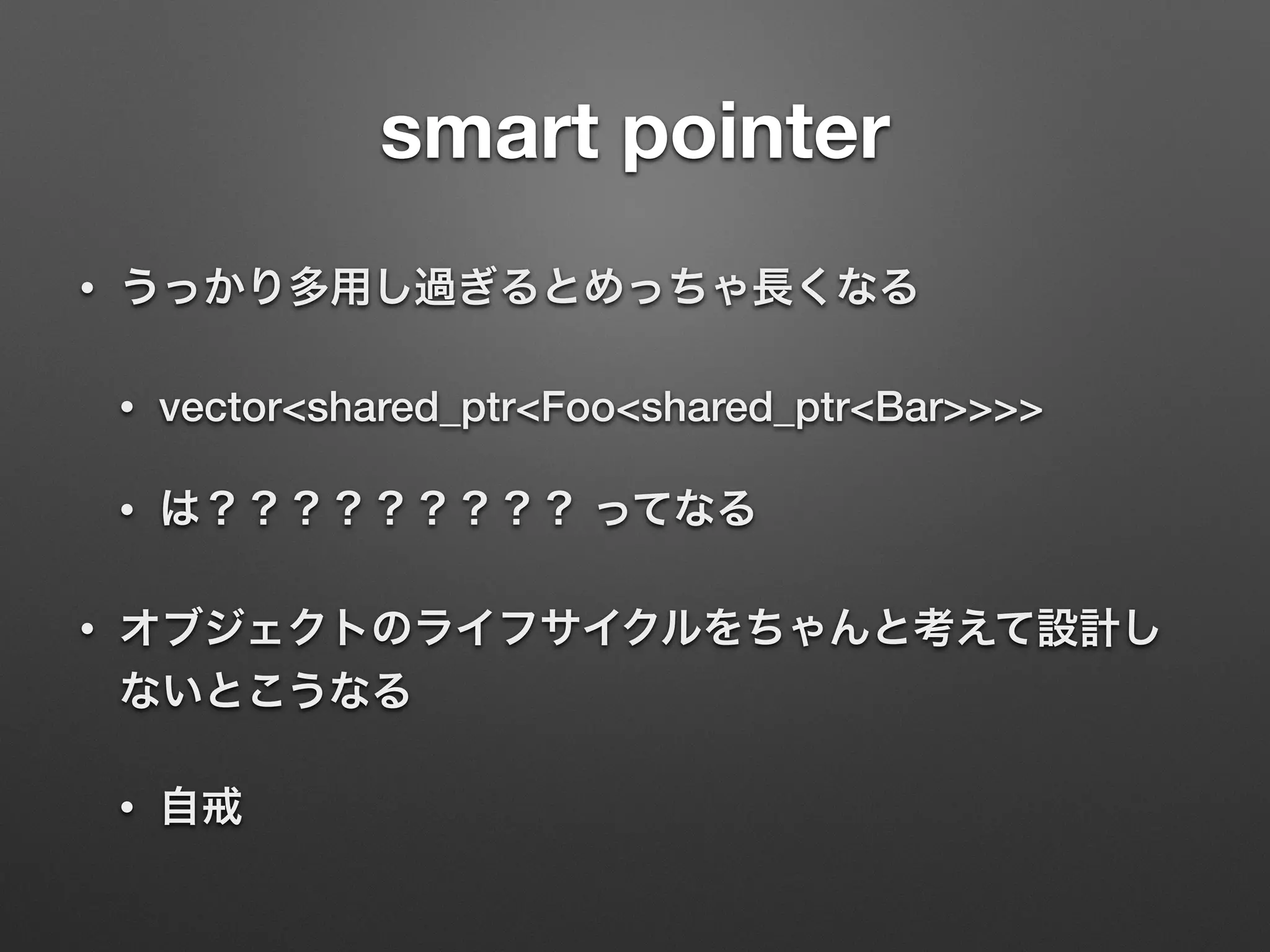smart pointer
• うっかり多用し過ぎるとめっちゃ長くなる
• vector<shared_ptr<Foo<shared_ptr<Bar>>>>
• は？？？？？？？？？ ってなる
• オブジェクトのライフサイクルをちゃんと考えて設計し
ないとこうなる
• 自戒
 