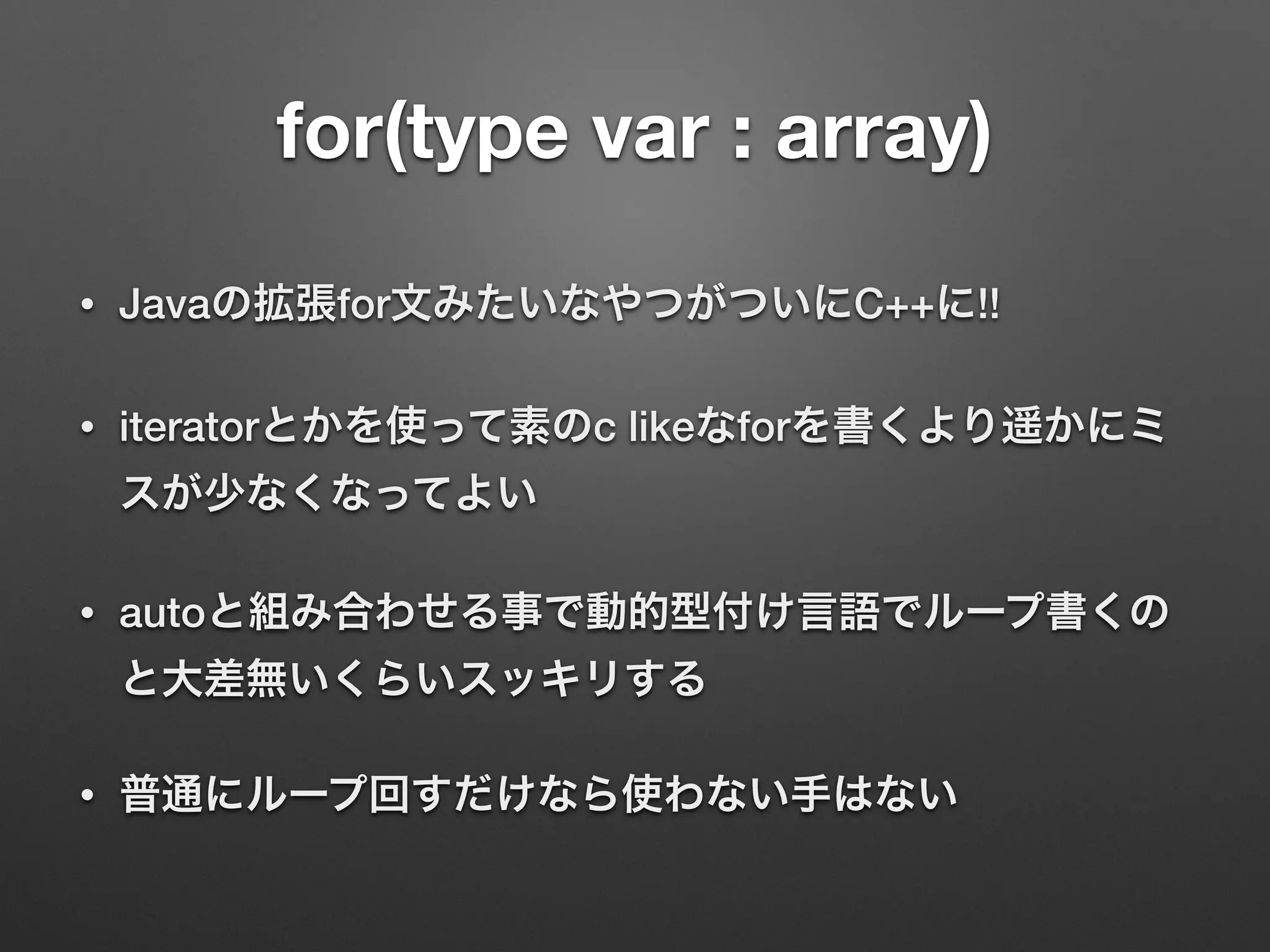 for(type var : array)
• Javaの拡張for文みたいなやつがついにC++に!!
• iteratorとかを使って素のc likeなforを書くより遥かにミ
スが少なくなってよい
• autoと組み合わせる事で動的型付け言語でループ書くの
と大差無いくらいスッキリする
• 普通にループ回すだけなら使わない手はない
 