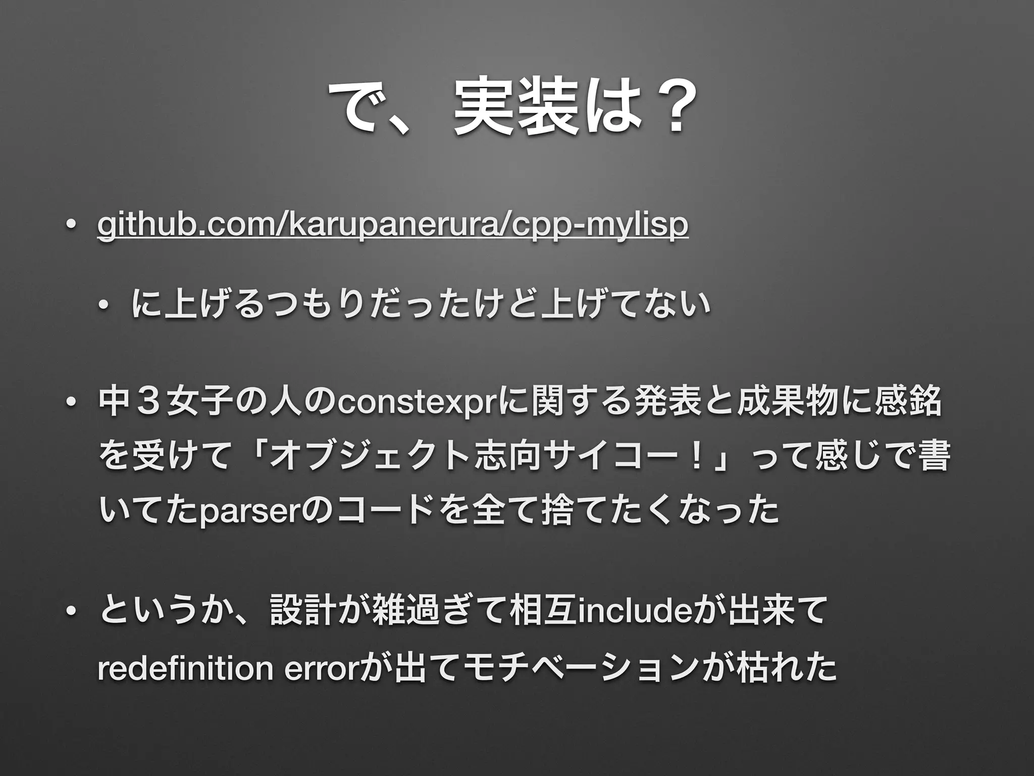で、実装は？
• github.com/karupanerura/cpp-mylisp
• に上げるつもりだったけど上げてない
• 中３女子の人のconstexprに関する発表と成果物に感銘
を受けて「オブジェクト志向サイコー！」って感じで書
いてたparserのコードを全て捨てたくなった
• というか、設計が雑過ぎて相互includeが出来て
redeﬁnition errorが出てモチベーションが枯れた
 