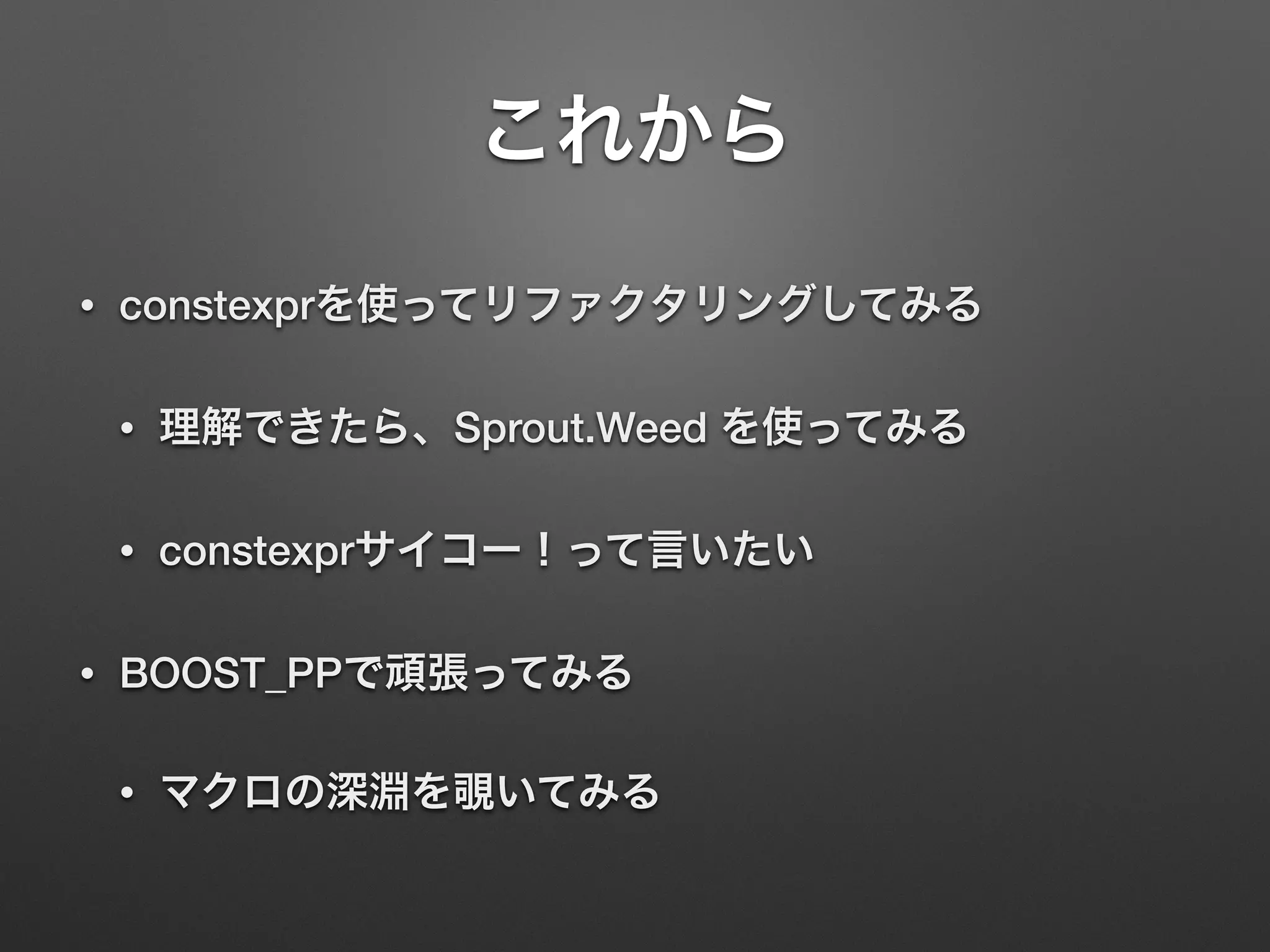 これから
• constexprを使ってリファクタリングしてみる
• 理解できたら、Sprout.Weed を使ってみる
• constexprサイコー！って言いたい
• BOOST_PPで頑張ってみる
• マクロの深淵を覗いてみる
 