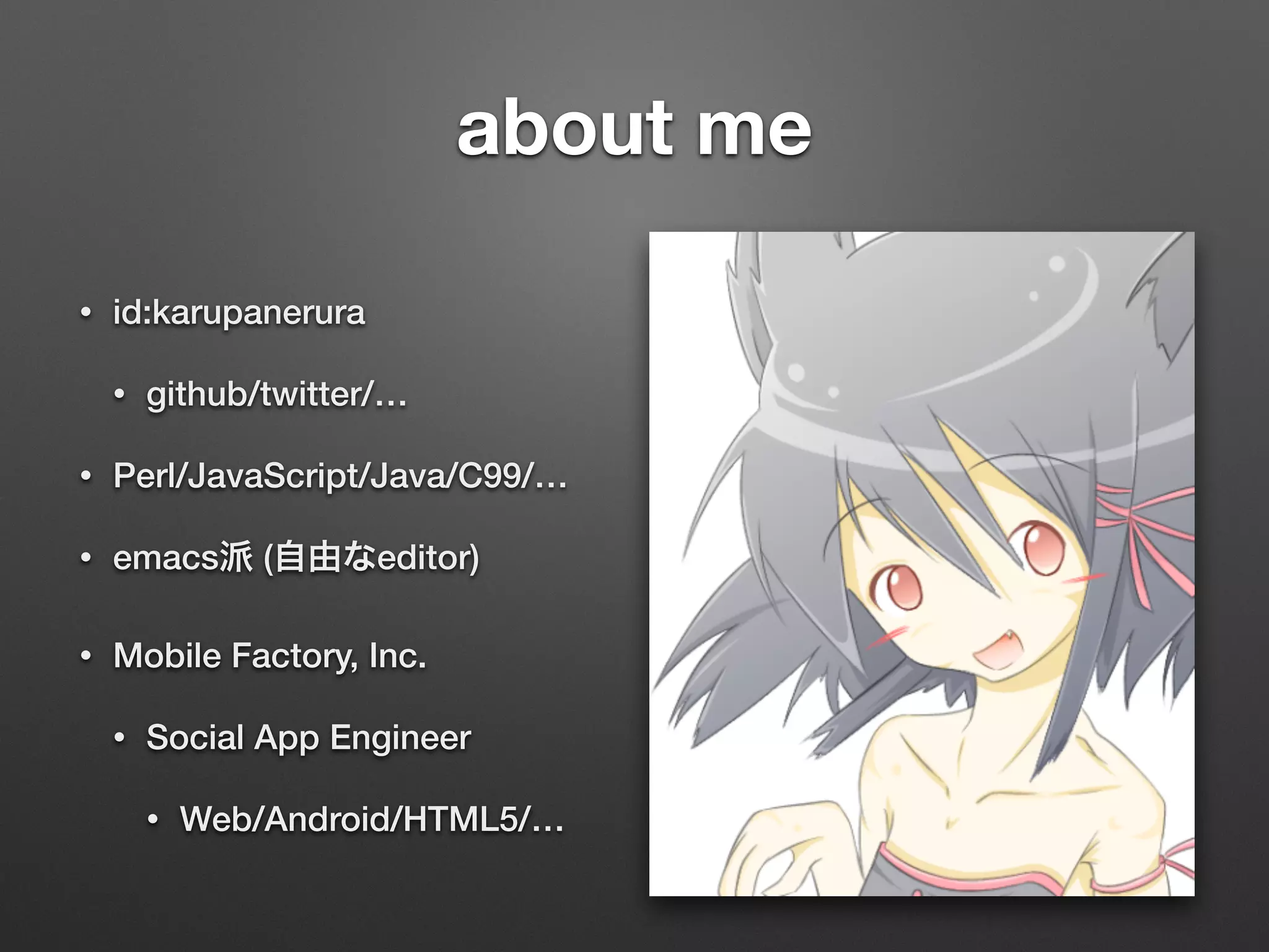 about me
• id:karupanerura
• github/twitter/…
• Perl/JavaScript/Java/C99/…
• emacs派 (自由なeditor)
• Mobile Factory, Inc.
• Social App Engineer
• Web/Android/HTML5/…
 