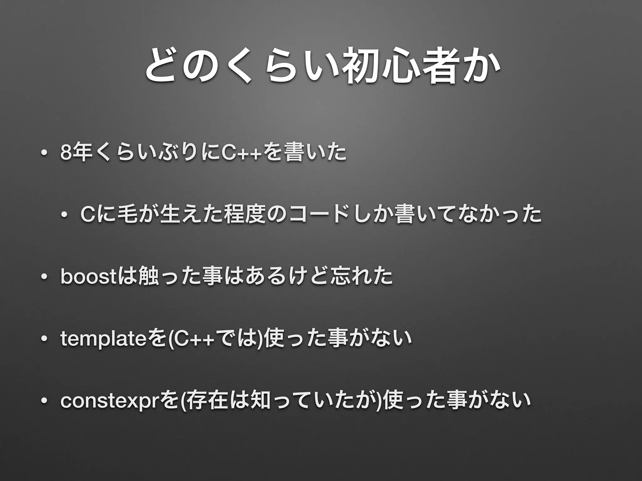 どのくらい初心者か
• 8年くらいぶりにC++を書いた
• Cに毛が生えた程度のコードしか書いてなかった
• boostは触った事はあるけど忘れた
• templateを(C++では)使った事がない
• constexprを(存在は知っていたが)使った事がない
 