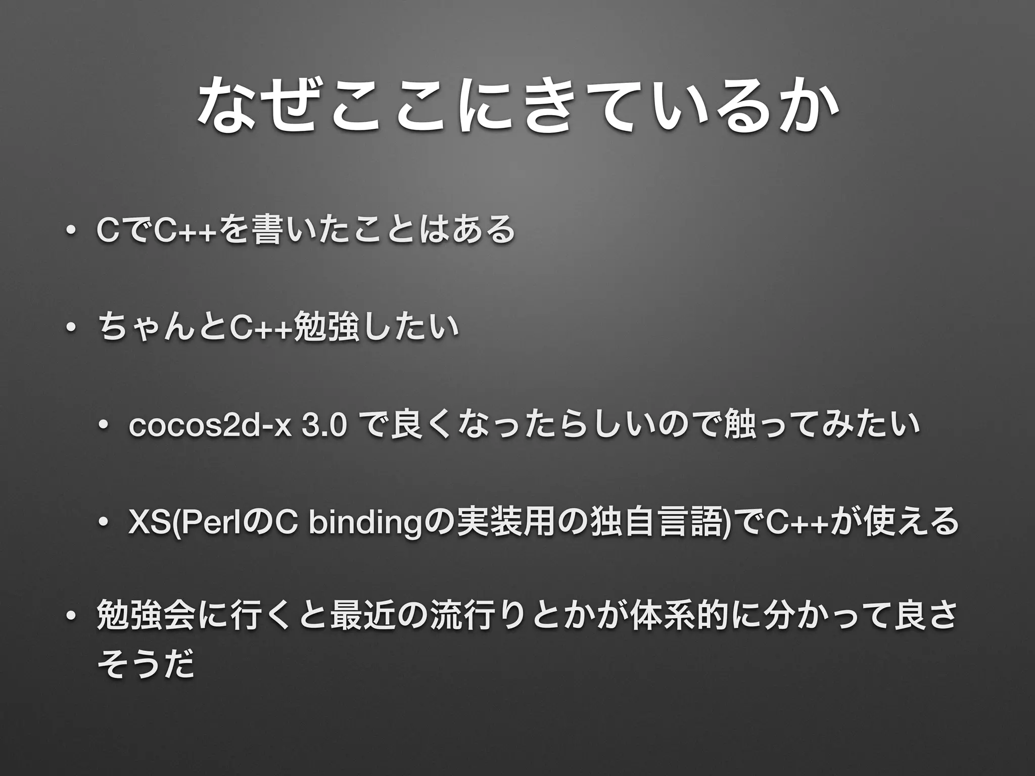 なぜここにきているか
• CでC++を書いたことはある
• ちゃんとC++勉強したい
• cocos2d-x 3.0 で良くなったらしいので触ってみたい
• XS(PerlのC bindingの実装用の独自言語)でC++が使える
• 勉強会に行くと最近の流行りとかが体系的に分かって良さ
そうだ
 