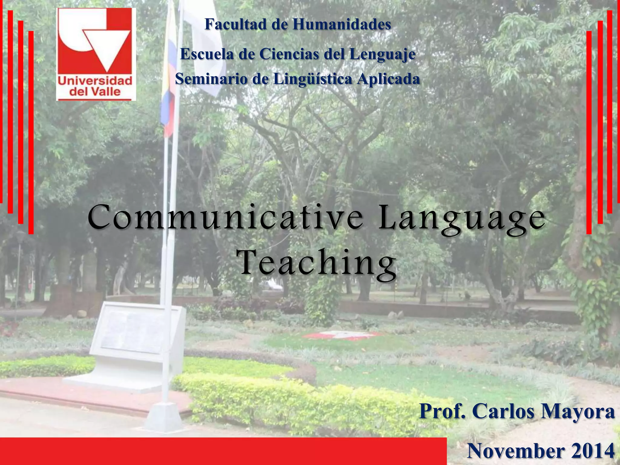 Facultad de Humanidades 
Escuela de Ciencias del Lenguaje 
Seminario de Lingüística Aplicada 
Communicative Language 
Teaching 
Prof. Carlos Mayora 
November 2014 
 