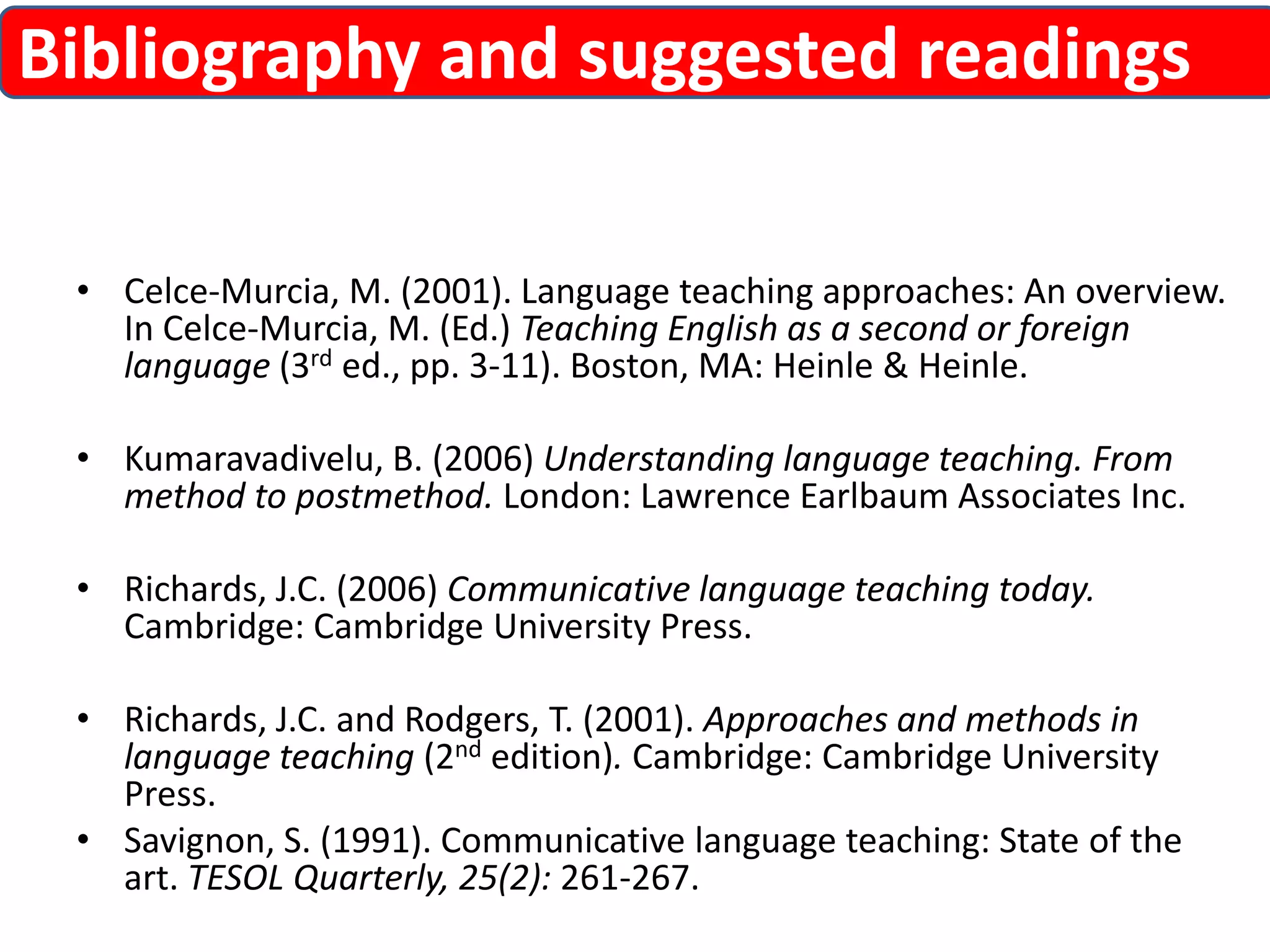 Bibliography and suggested readings 
• Celce-Murcia, M. (2001). Language teaching approaches: An overview. 
In Celce-Murcia, M. (Ed.) Teaching English as a second or foreign 
language (3rd ed., pp. 3-11). Boston, MA: Heinle & Heinle. 
• Kumaravadivelu, B. (2006) Understanding language teaching. From 
method to postmethod. London: Lawrence Earlbaum Associates Inc. 
• Richards, J.C. (2006) Communicative language teaching today. 
Cambridge: Cambridge University Press. 
• Richards, J.C. and Rodgers, T. (2001). Approaches and methods in 
language teaching (2nd edition). Cambridge: Cambridge University 
Press. 
• Savignon, S. (1991). Communicative language teaching: State of the 
art. TESOL Quarterly, 25(2): 261-267. 
