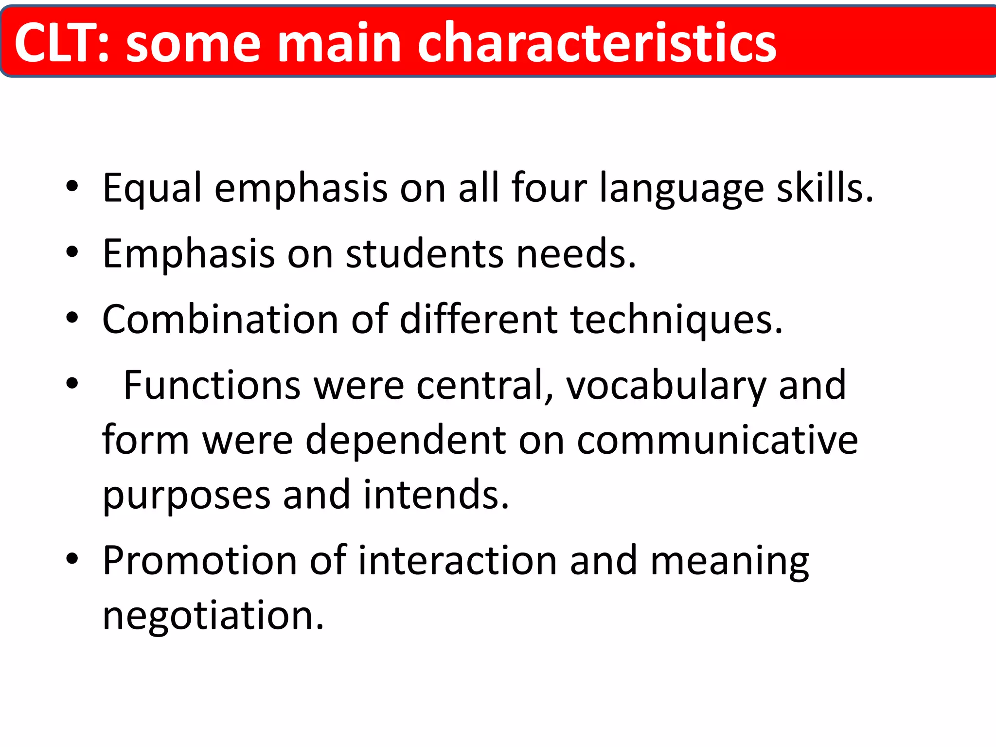 CLT: some main characteristics 
• Equal emphasis on all four language skills. 
• Emphasis on students needs. 
• Combination of different techniques. 
• Functions were central, vocabulary and 
form were dependent on communicative 
purposes and intends. 
• Promotion of interaction and meaning 
negotiation. 
 