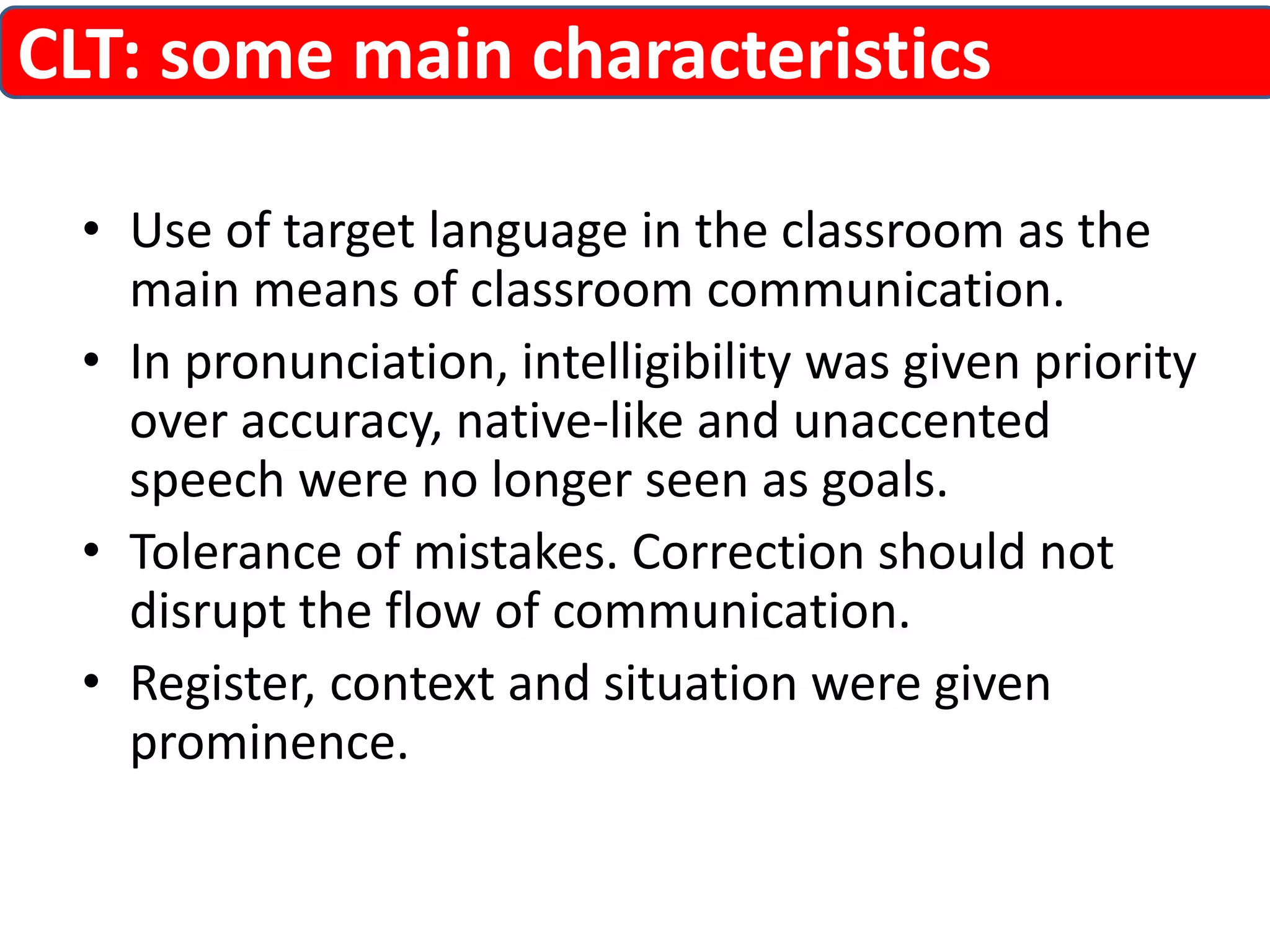CLT: some main characteristics 
• Use of target language in the classroom as the 
main means of classroom communication. 
• In pronunciation, intelligibility was given priority 
over accuracy, native-like and unaccented 
speech were no longer seen as goals. 
• Tolerance of mistakes. Correction should not 
disrupt the flow of communication. 
• Register, context and situation were given 
prominence. 
 
