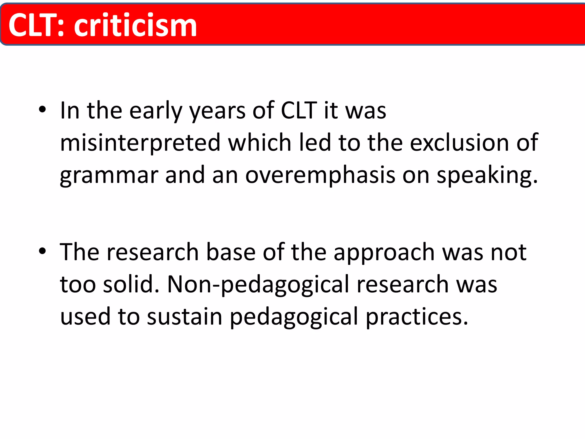 CLT: criticism 
• In the early years of CLT it was 
misinterpreted which led to the exclusion of 
grammar and an overemphasis on speaking. 
• The research base of the approach was not 
too solid. Non-pedagogical research was 
used to sustain pedagogical practices. 
 