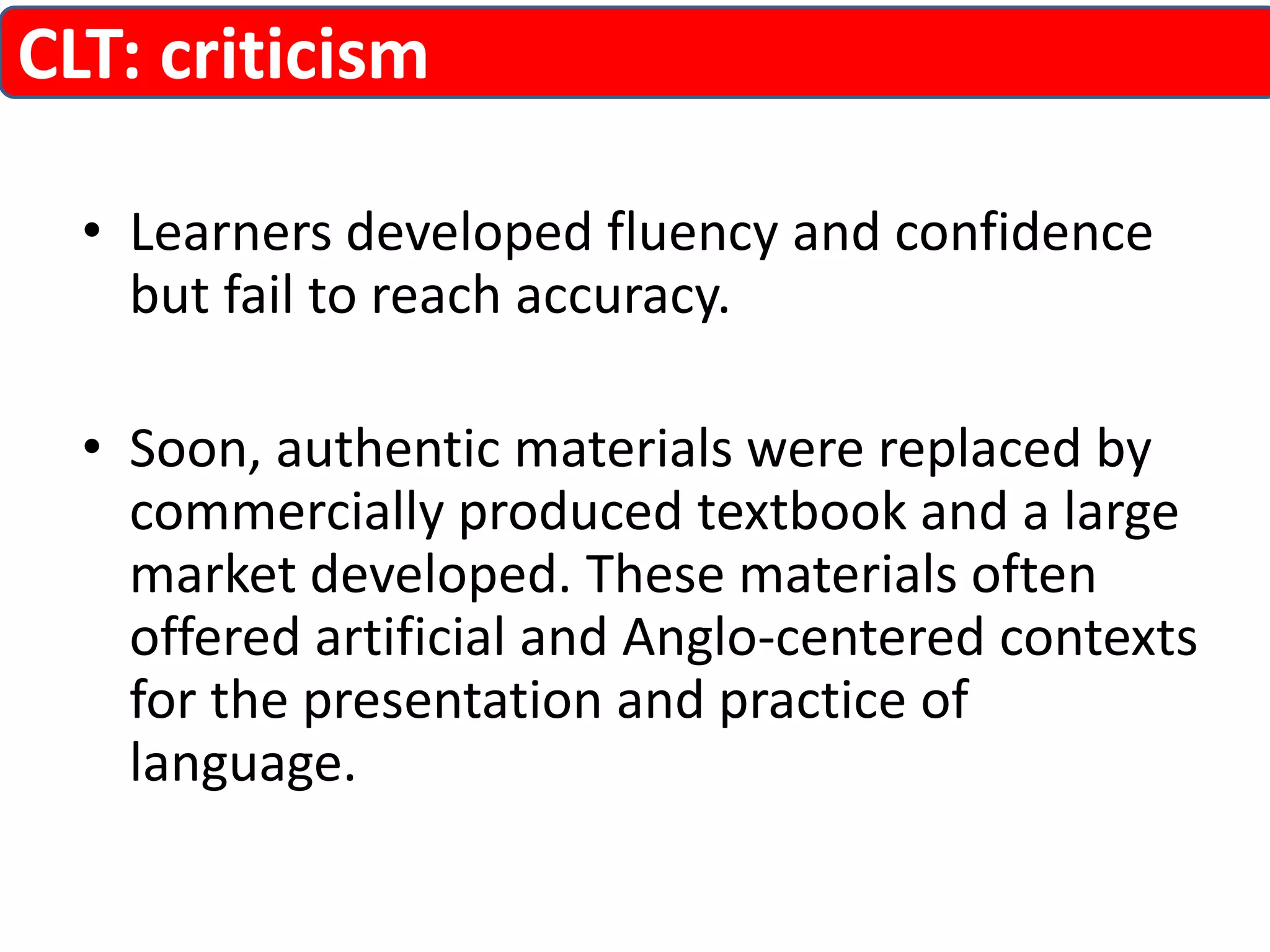 CLT: criticism 
• Learners developed fluency and confidence 
but fail to reach accuracy. 
• Soon, authentic materials were replaced by 
commercially produced textbook and a large 
market developed. These materials often 
offered artificial and Anglo-centered contexts 
for the presentation and practice of 
language. 
 
