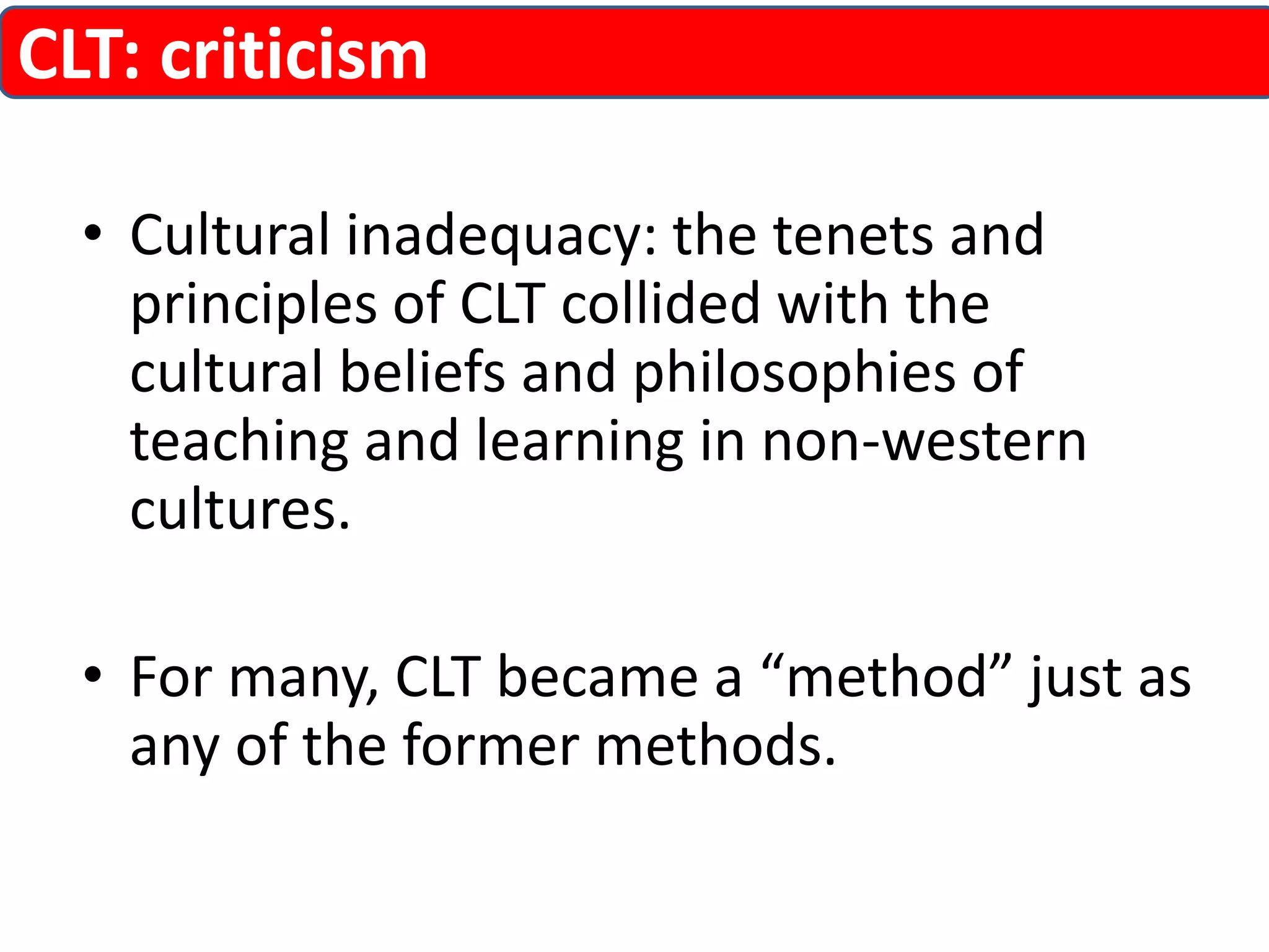 CLT: criticism 
• Cultural inadequacy: the tenets and 
principles of CLT collided with the 
cultural beliefs and philosophies of 
teaching and learning in non-western 
cultures. 
• For many, CLT became a “method” just as 
any of the former methods. 
 