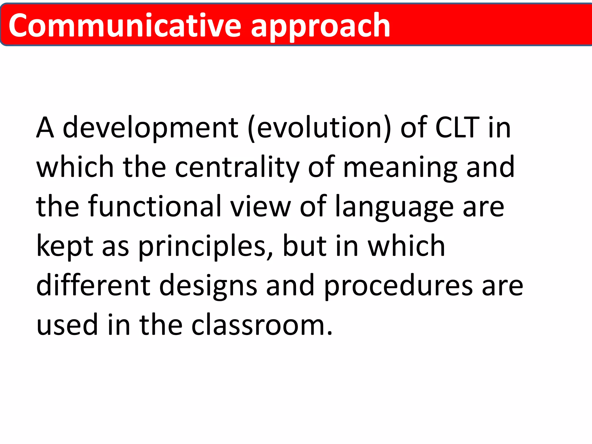 Communicative approach 
A development (evolution) of CLT in 
which the centrality of meaning and 
the functional view of language are 
kept as principles, but in which 
different designs and procedures are 
used in the classroom. 
 