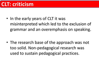 CLT: criticism 
• In the early years of CLT it was 
misinterpreted which led to the exclusion of 
grammar and an overemphasis on speaking. 
• The research base of the approach was not 
too solid. Non-pedagogical research was 
used to sustain pedagogical practices. 
 