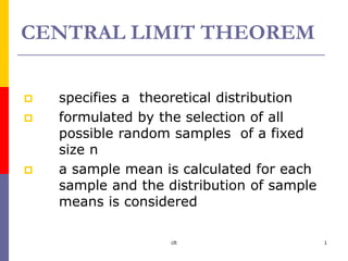 clt 1
CENTRAL LIMIT THEOREM
 specifies a theoretical distribution
 formulated by the selection of all
possible random samples of a fixed
size n
 a sample mean is calculated for each
sample and the distribution of sample
means is considered
 