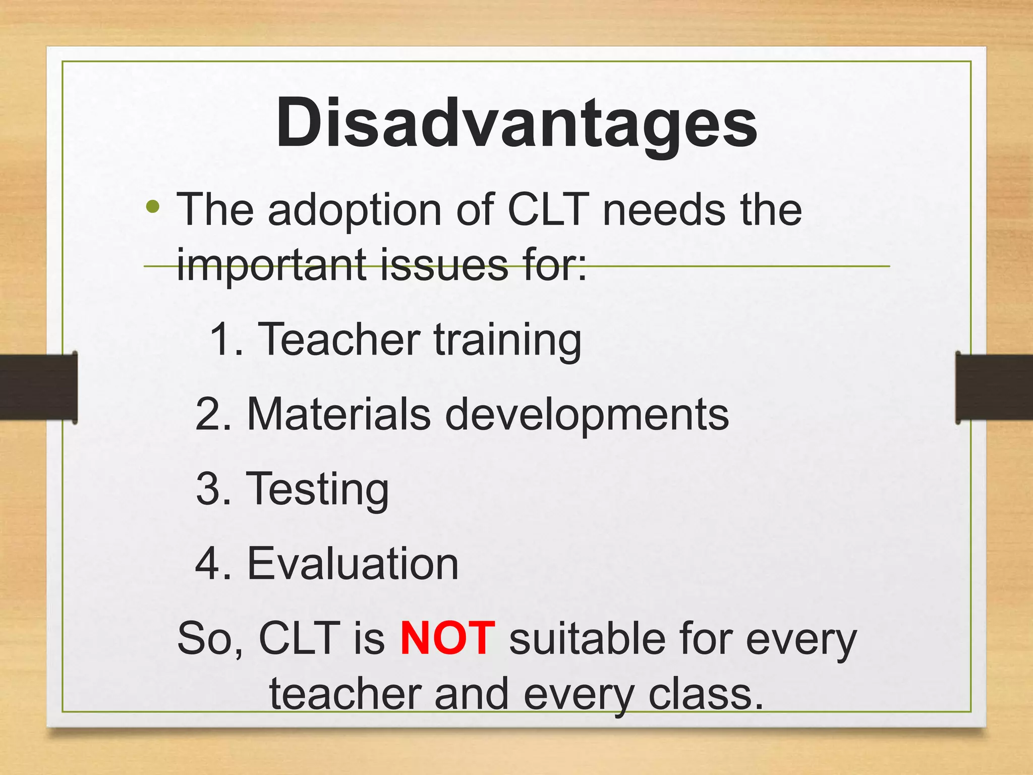 Disadvantages 
• The adoption of CLT needs the 
important issues for: 
1. Teacher training 
2. Materials developments 
3. Testing 
4. Evaluation 
So, CLT is NOT suitable for every 
teacher and every class. 
 
