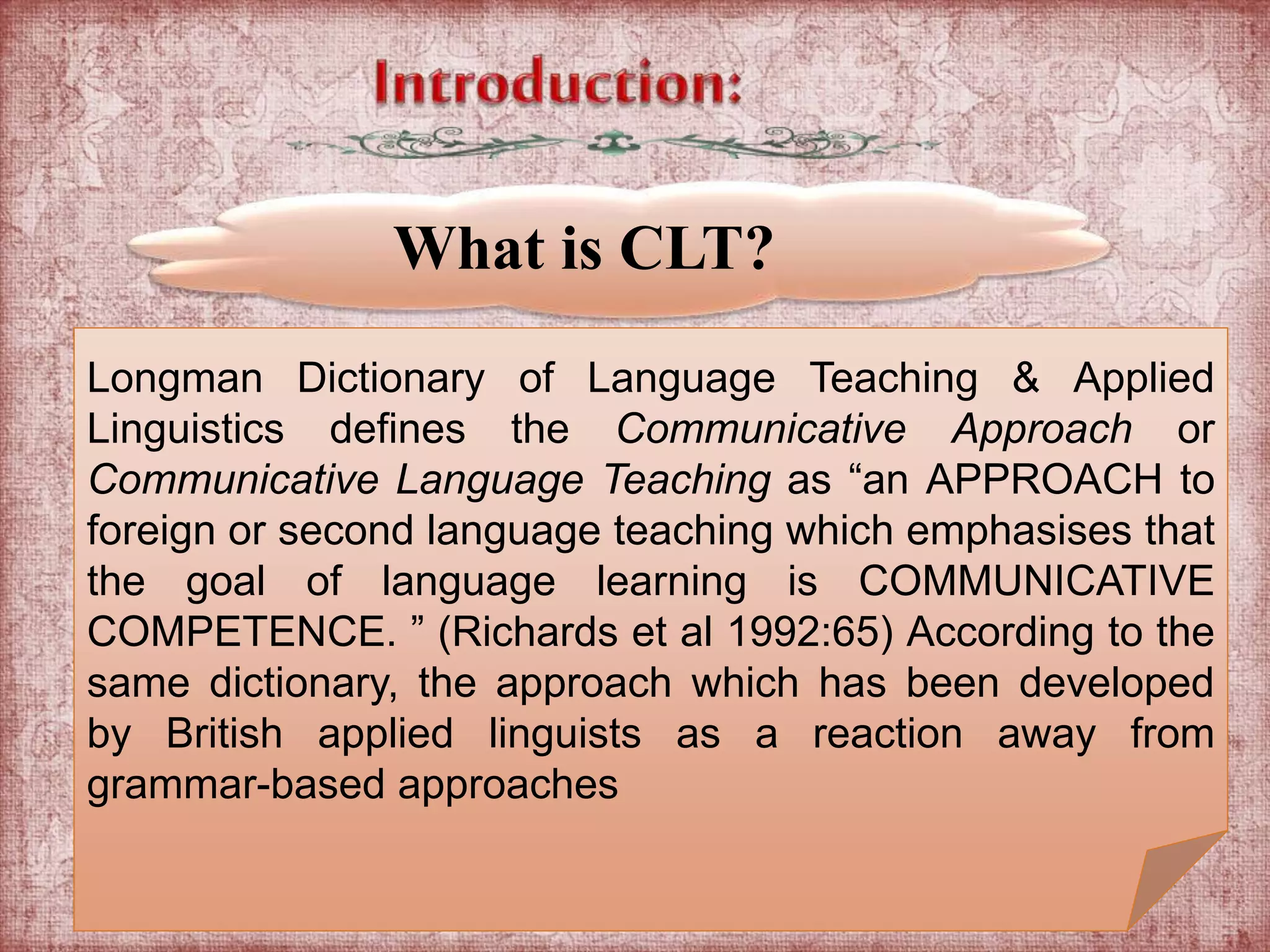 What is CLT? 
Longman Dictionary of Language Teaching & Applied 
Linguistics defines the Communicative Approach or 
Communicative Language Teaching as “an APPROACH to 
foreign or second language teaching which emphasises that 
the goal of language learning is COMMUNICATIVE 
COMPETENCE. ” (Richards et al 1992:65) According to the 
same dictionary, the approach which has been developed 
by British applied linguists as a reaction away from 
grammar-based approaches 
 