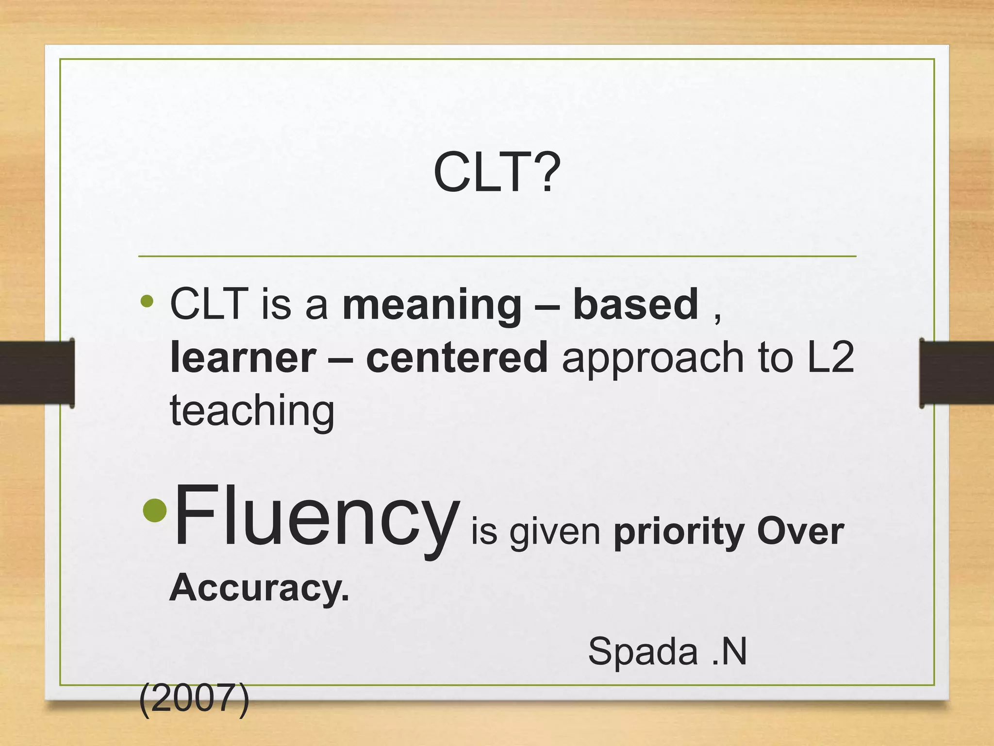 CLT? 
• CLT is a meaning – based , 
learner – centered approach to L2 
teaching 
•Fluencyis given priority Over 
Accuracy. 
Spada .N 
(2007) 
 