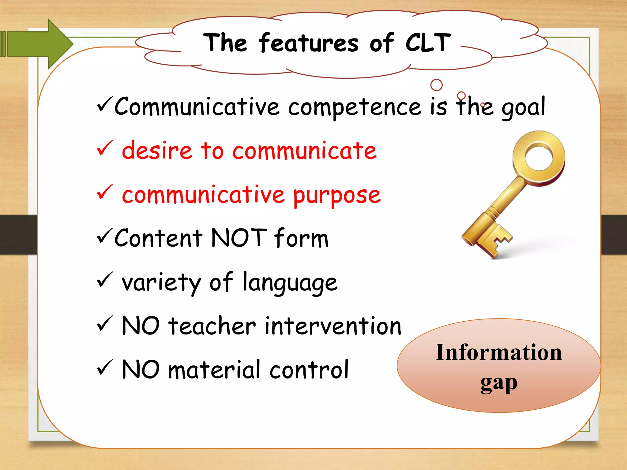 Communicative competence is the goal 
 desire to communicate 
 communicative purpose 
Content NOT form 
 variety of language 
 NO teacher intervention 
 NO material control 
Information 
gap 
The features of CLT 
 