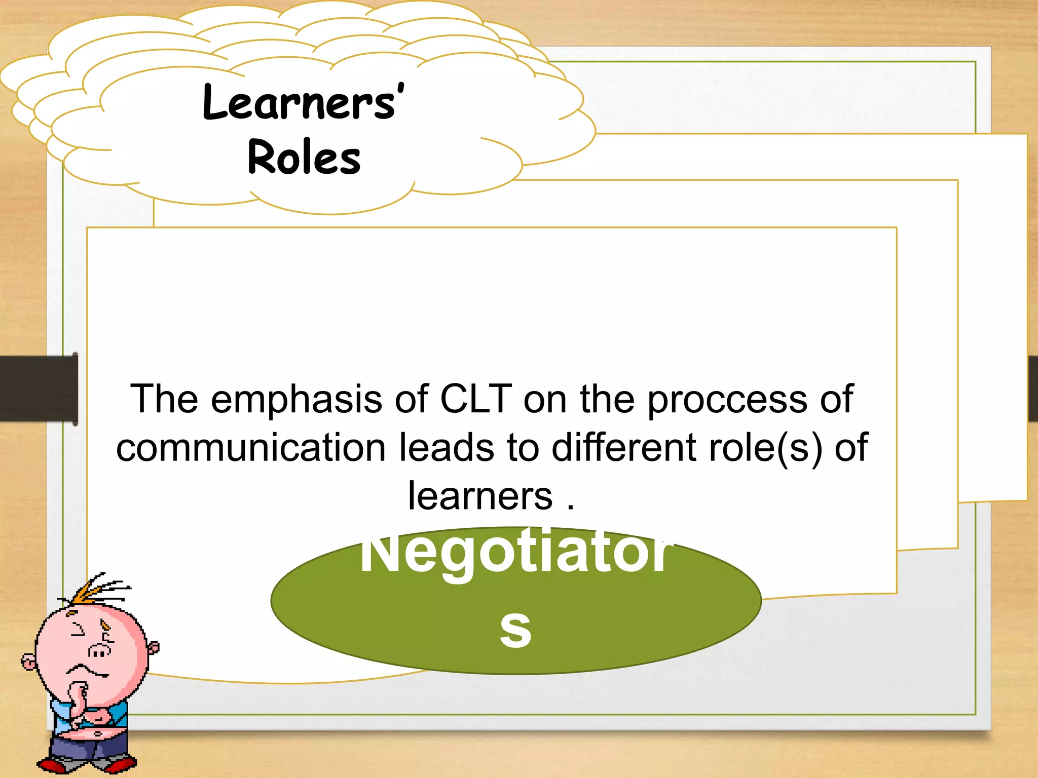 Learner Roles 
LLeeaarLrneneaerrr n RReorolsele’ss 
The emphasis of CLT on the proccess of 
communication leads to different role(s) of 
learners . 
Roles 
Negotiator 
s 
 