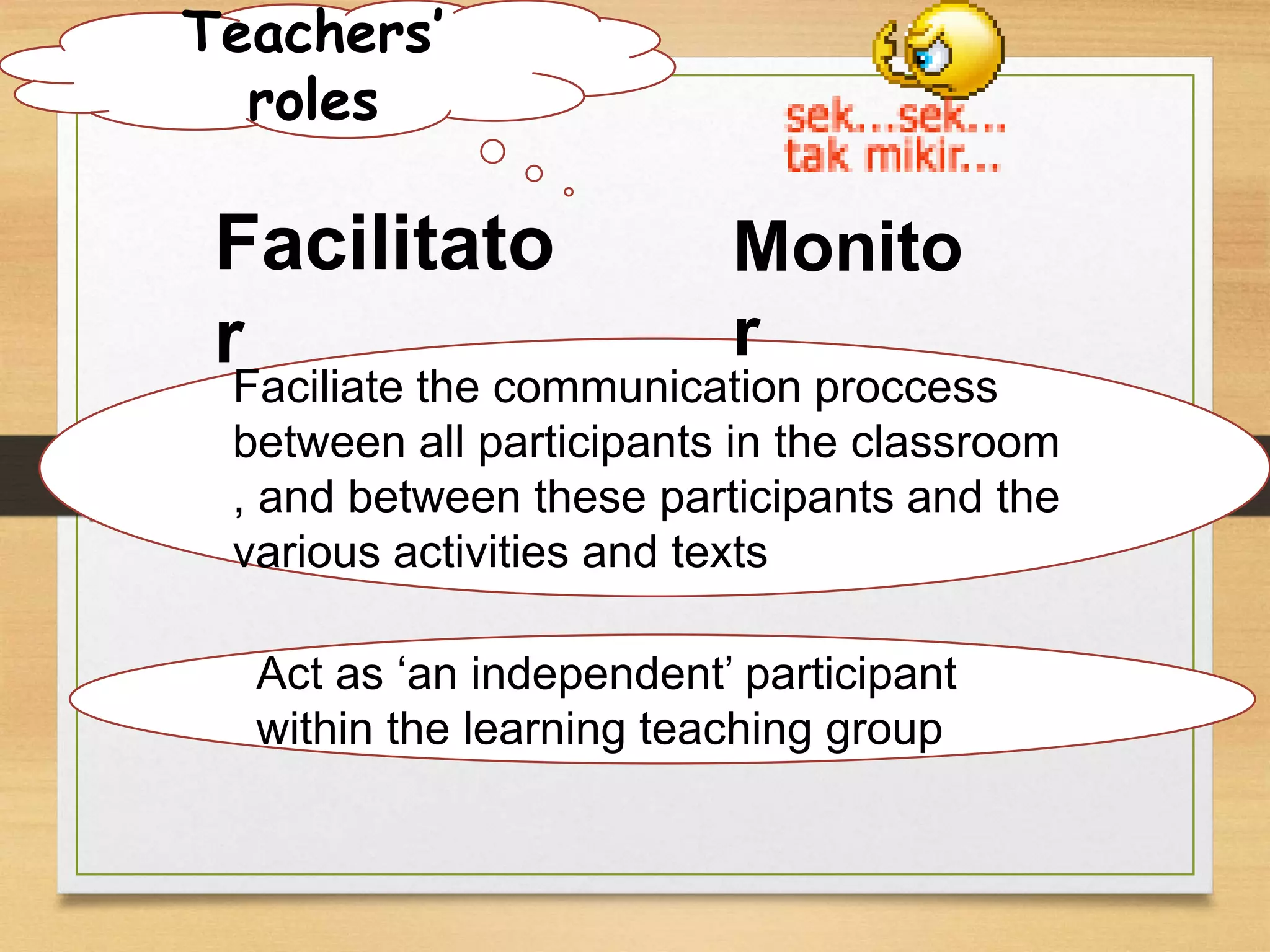 Teachers’ 
roles 
Facilitato 
r 
Monito 
r 
Faciliate the communication proccess 
between all participants in the classroom 
, and between these participants and the 
various activities and texts 
Act as ‘an independent’ participant 
within the learning teaching group 
 