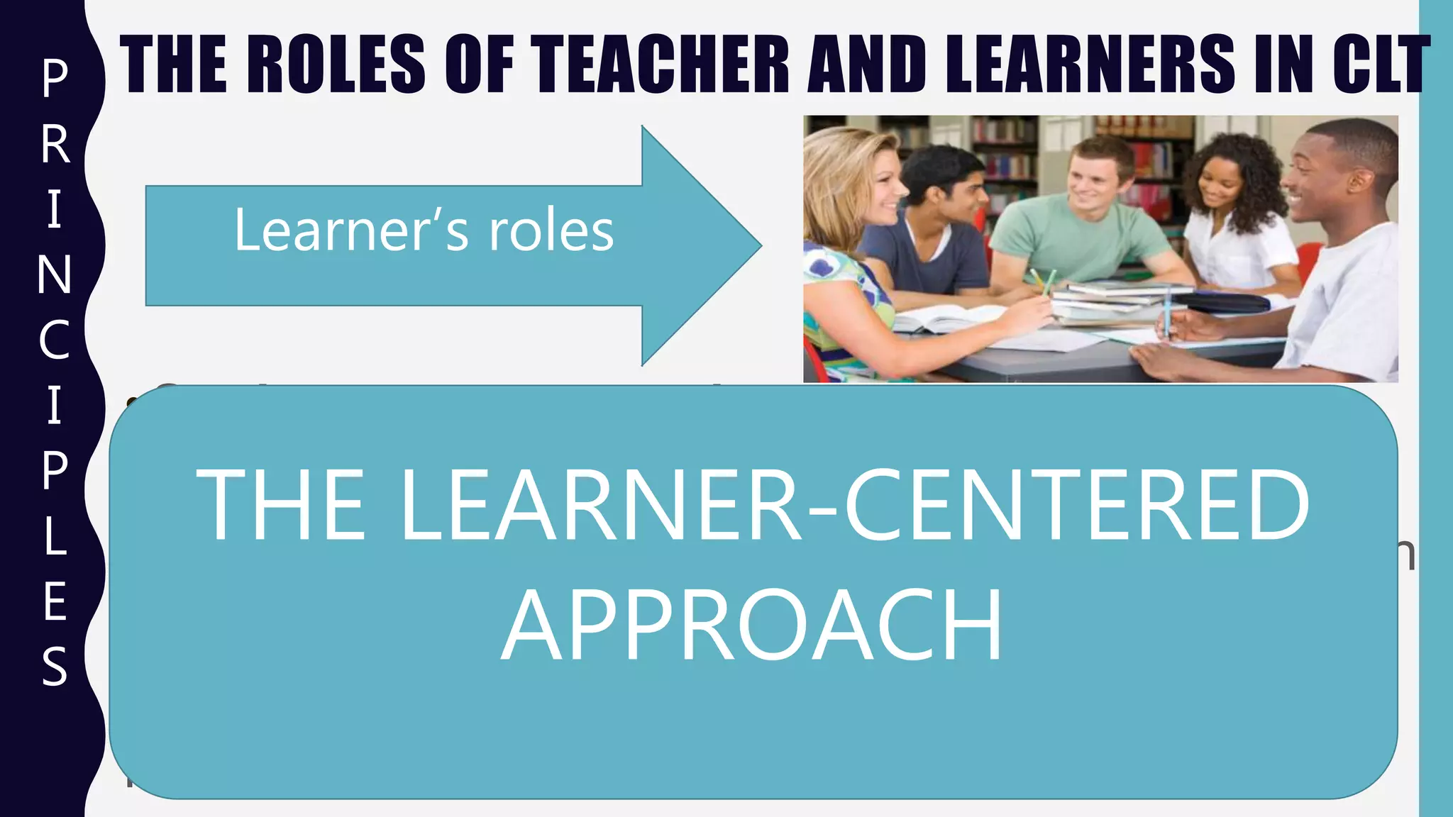 THE ROLES OF TEACHER AND LEARNERS IN CLT
Learner’s roles
• Students are communicators.
• They are actively engaged in negotiating meaning
- in trying to make themselves understood and in
understanding others
- even when their knowledge of the target
language is incomplete.
P
R
I
N
C
I
P
L
E
S
THE LEARNER-CENTERED
APPROACH
 