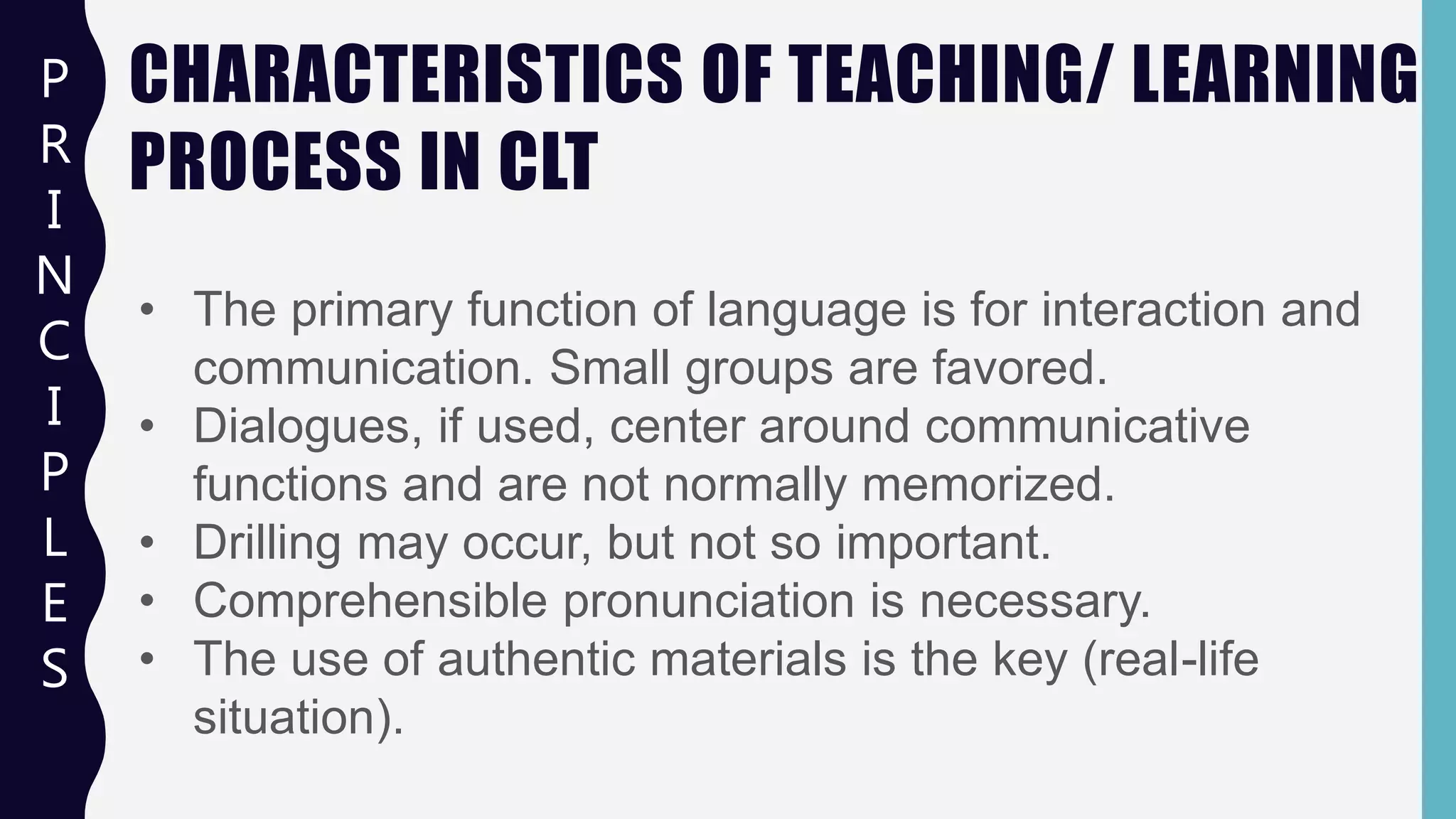 CHARACTERISTICS OF TEACHING/ LEARNING
PROCESS IN CLT
P
R
I
N
C
I
P
L
E
S
• The primary function of language is for interaction and
communication. Small groups are favored.
• Dialogues, if used, center around communicative
functions and are not normally memorized.
• Drilling may occur, but not so important.
• Comprehensible pronunciation is necessary.
• The use of authentic materials is the key (real-life
situation).
 