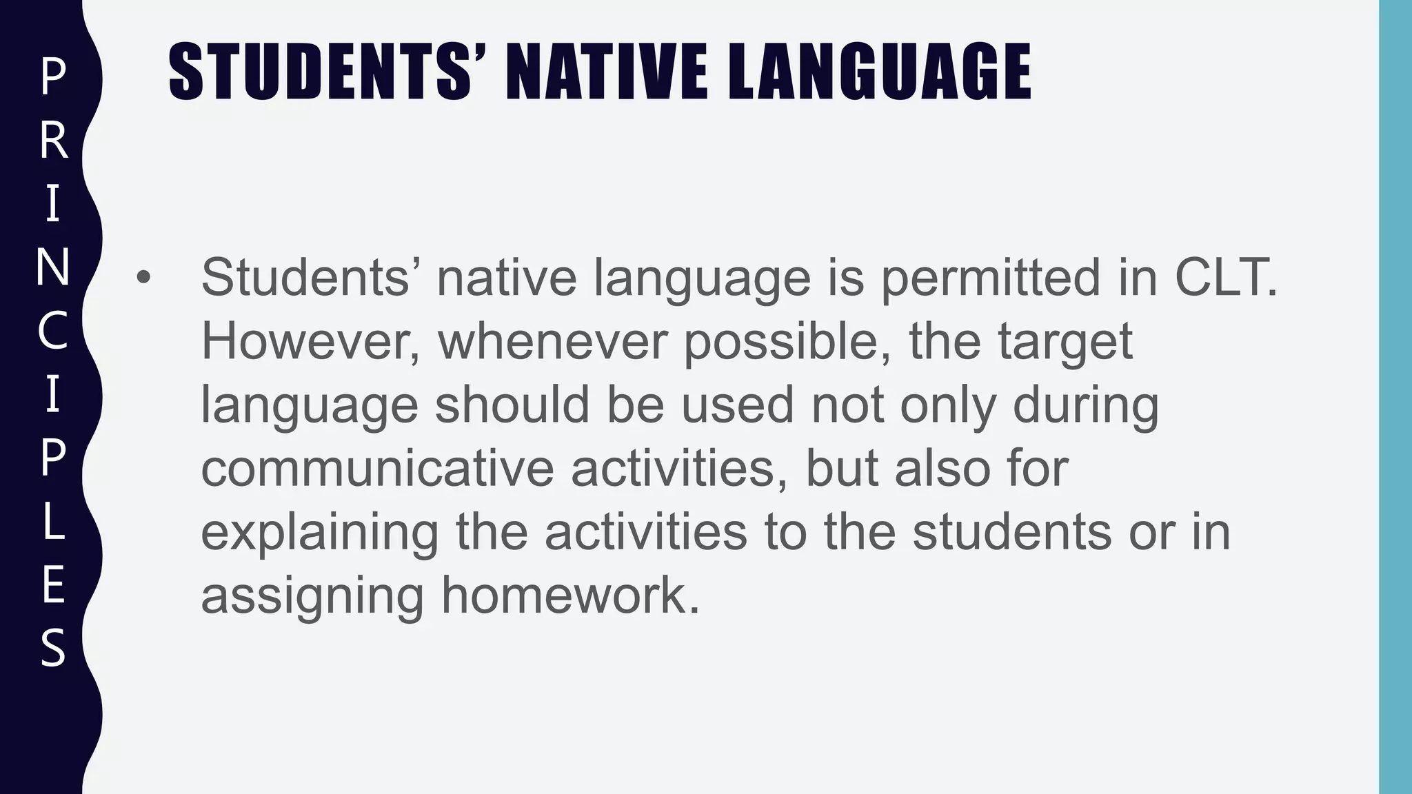 STUDENTS’ NATIVE LANGUAGEP
R
I
N
C
I
P
L
E
S
• Students’ native language is permitted in CLT.
However, whenever possible, the target
language should be used not only during
communicative activities, but also for
explaining the activities to the students or in
assigning homework.
 