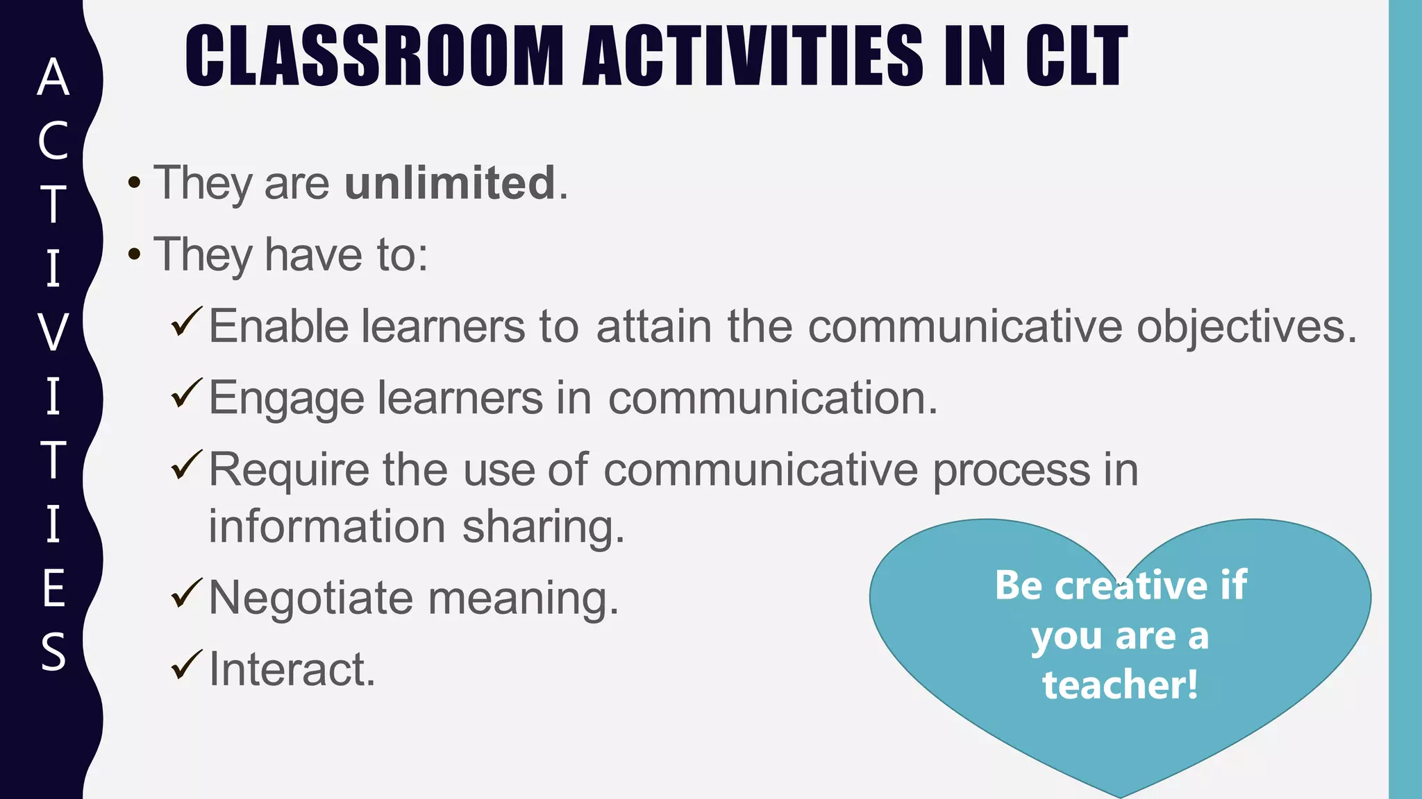 CLASSROOM ACTIVITIES IN CLT
• They are unlimited.
• They have to:
Enable learners to attain the communicative objectives.
Engage learners in communication.
Require the use of communicative process in
information sharing.
Negotiate meaning.
Interact.
A
C
T
I
V
I
T
I
E
S
Be creative if
you are a
teacher!
 