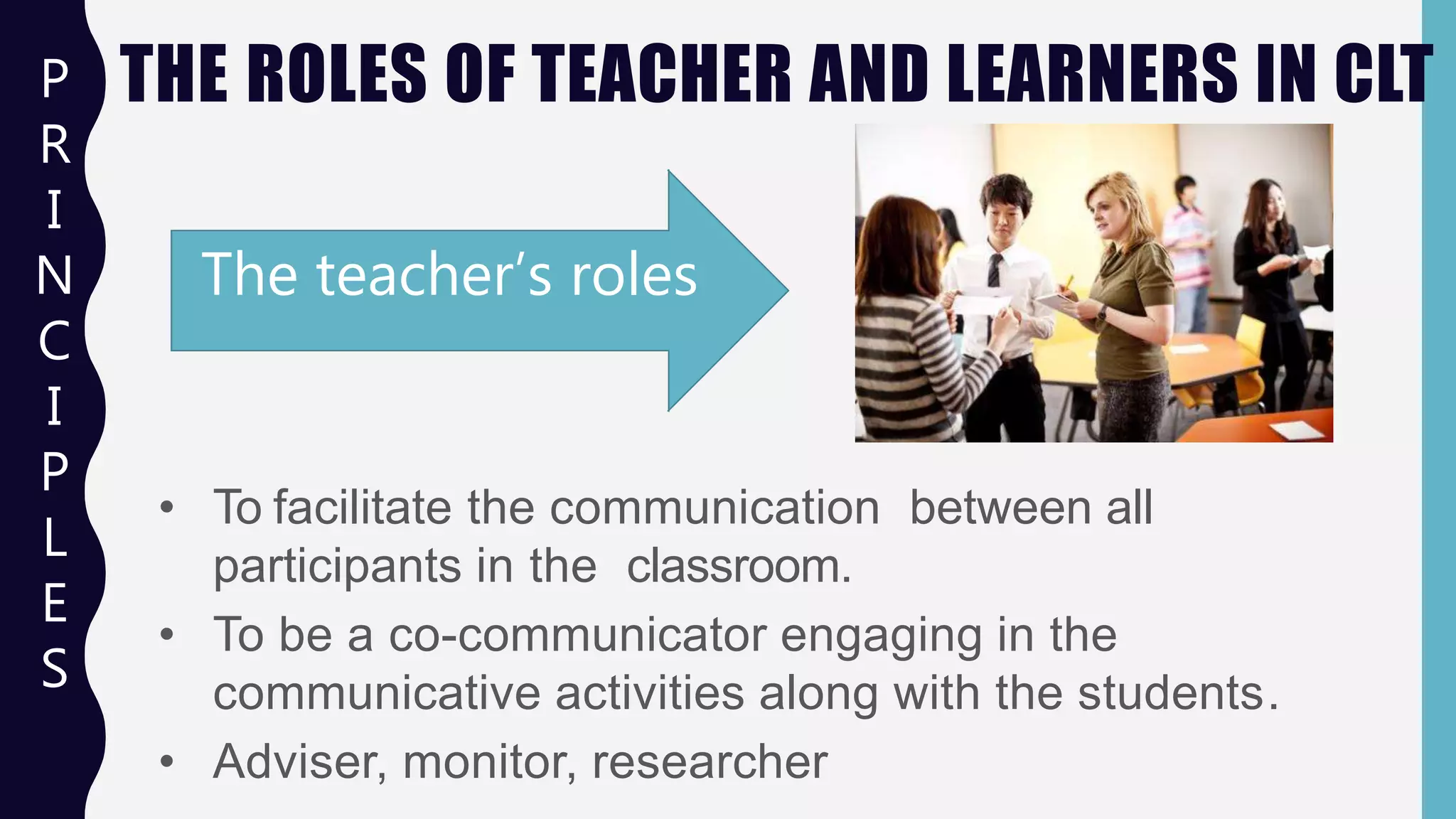THE ROLES OF TEACHER AND LEARNERS IN CLT
• To facilitate the communication between all
participants in the classroom.
• To be a co-communicator engaging in the
communicative activities along with the students.
• Adviser, monitor, researcher
The teacher’s roles
P
R
I
N
C
I
P
L
E
S
 