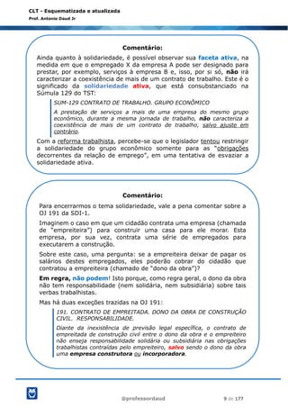 @professordaud 9 de 177
CLT - Esquematizada e atualizada
Prof. Antonio Daud Jr
Comentário:
Ainda quanto à solidariedade, é possível observar sua faceta ativa, na
medida em que o empregado X da empresa A pode ser designado para
prestar, por exemplo, serviços à empresa B e, isso, por si só, não irá
caracterizar a coexistência de mais de um contrato de trabalho. Este é o
significado da solidariedade ativa, que está consubstanciado na
Súmula 129 do TST:
SUM-129 CONTRATO DE TRABALHO. GRUPO ECONÔMICO
A prestação de serviços a mais de uma empresa do mesmo grupo
econômico, durante a mesma jornada de trabalho, não caracteriza a
coexistência de mais de um contrato de trabalho, salvo ajuste em
contrário.
Com a reforma trabalhista, percebe-se que o legislador tentou restringir
a solidariedade do grupo econômico somente para as “obrigações
decorrentes da relação de emprego”, em uma tentativa de esvaziar a
solidariedade ativa.
Comentário:
Para encerrarmos o tema solidariedade, vale a pena comentar sobre a
OJ 191 da SDI-1.
Imaginem o caso em que um cidadão contrata uma empresa (chamada
de “empreiteira”) para construir uma casa para ele morar. Esta
empresa, por sua vez, contrata uma série de empregados para
executarem a construção.
Sobre este caso, uma pergunta: se a empreiteira deixar de pagar os
salários destes empregados, eles poderão cobrar do cidadão que
contratou a empreiteira (chamado de “dono da obra”)?
Em regra, não podem! Isto porque, como regra geral, o dono da obra
não tem responsabilidade (nem solidária, nem subsidiária) sobre tais
verbas trabalhistas.
Mas há duas exceções trazidas na OJ 191:
191. CONTRATO DE EMPREITADA. DONO DA OBRA DE CONSTRUÇÃO
CIVIL. RESPONSABILIDADE.
Diante da inexistência de previsão legal específica, o contrato de
empreitada de construção civil entre o dono da obra e o empreiteiro
não enseja responsabilidade solidária ou subsidiária nas obrigações
trabalhistas contraídas pelo empreiteiro, salvo sendo o dono da obra
uma empresa construtora ou incorporadora.
 