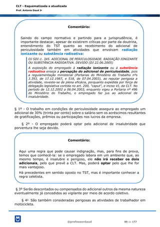 @professordaud 99 de 177
CLT - Esquematizada e atualizada
Prof. Antonio Daud Jr
§ 1º - O trabalho em condições de periculosidade assegura ao empregado um
adicional de 30% (trinta por cento) sobre o salário sem os acréscimos resultantes
de gratificações, prêmios ou participações nos lucros da empresa.
§ 2º - O empregado poderá optar pelo adicional de insalubridade que
porventura lhe seja devido.
§ 3º Serão descontados ou compensados do adicional outros da mesma natureza
eventualmente já concedidos ao vigilante por meio de acordo coletivo.
§ 4o São também consideradas perigosas as atividades de trabalhador em
motocicleta.
Comentário:
Saindo do campo normativo e partindo para a jurisprudência, é
importante destacar, apesar de existirem críticas por parte da doutrina,
entendimento do TST quanto ao recebimento do adicional de
periculosidade também em atividades que envolvam radiação
ionizante ou substância radioativa:
OJ SDI-1. 345. ADICIONAL DE PERICULOSIDADE. RADIAÇÃO IONIZANTE
OU SUBSTÂNCIA RADIOATIVA. DEVIDO (DJ 22.06.2005)
A exposição do empregado à radiação ionizante ou à substância
radioativa enseja a percepção do adicional de periculosidade, pois
a regulamentação ministerial (Portarias do Ministério do Trabalho nºs
3.393, de 17.12.1987, e 518, de 07.04.2003), ao reputar perigosa a
atividade, reveste-se de plena eficácia, porquanto expedida por força de
delegação legislativa contida no art. 200, "caput", e inciso VI, da CLT. No
período de 12.12.2002 a 06.04.2003, enquanto vigeu a Portaria nº 496
do Ministério do Trabalho, o empregado faz jus ao adicional de
insalubridade.
Comentário:
Aqui uma regra que pode causar indignação, mas, para fins de prova,
temos que conhecê-la: se o empregado labora em um ambiente que, ao
mesmo tempo, é insalubre e perigoso, ele não irá receber os dois
adicionais, pelo que prevê a CLT. Mas, poderá optar pelo que lhe for
mais vantajoso.
Há precedentes em sentido oposto no TST, mas é importante conhecer a
regra celetista.
 