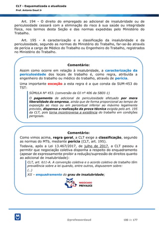 @professordaud 100 de 177
CLT - Esquematizada e atualizada
Prof. Antonio Daud Jr
Art. 194 - O direito do empregado ao adicional de insalubridade ou de
periculosidade cessará com a eliminação do risco à sua saúde ou integridade
física, nos termos desta Seção e das normas expedidas pelo Ministério do
Trabalho.
Art. 195 - A caracterização e a classificação da insalubridade e da
periculosidade, segundo as normas do Ministério do Trabalho, far-se-ão através
de perícia a cargo de Médico do Trabalho ou Engenheiro do Trabalho, registrados
no Ministério do Trabalho.
Comentário:
Assim como ocorre em relação à insalubridade, a caracterização da
periculosidade dos locais de trabalho é, como regra, atribuída a
engenheiro do trabalho ou médico do trabalho, através de perícia.
Uma importante exceção a esta regra é a que consta da SUM-453 do
TST:
SÚMULA Nº 453. (conversão da OJ nº 406 da SBDI-1)
O pagamento de adicional de periculosidade efetuado por mera
liberalidade da empresa, ainda que de forma proporcional ao tempo de
exposição ao risco ou em percentual inferior ao máximo legalmente
previsto, dispensa a realização da prova técnica exigida pelo art. 195
da CLT, pois torna incontroversa a existência do trabalho em condições
perigosas.
Comentário:
Como vimos acima, regra geral, a CLT exige a classificação, segundo
as normas do MTb, mediante perícia (CLT, art. 195).
Todavia, após a Lei 13.467/2017, de julho de 2017, a CLT passou a
permitir que negociação coletiva disponha a respeito do enquadramento
(apesar de expressamente proibir a redução/supressão de direitos quanto
ao adicional de insalubridade):
CLT, art. 611-A. A convenção coletiva e o acordo coletivo de trabalho têm
prevalência sobre a lei quando, entre outros, dispuserem sobre:
(..)
XII – enquadramento do grau de insalubridade;
 