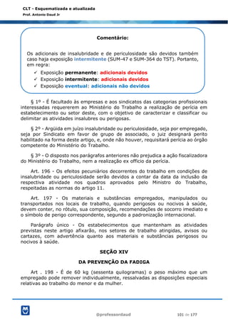@professordaud 101 de 177
CLT - Esquematizada e atualizada
Prof. Antonio Daud Jr
§ 1º - É facultado às empresas e aos sindicatos das categorias profissionais
interessadas requererem ao Ministério do Trabalho a realização de perícia em
estabelecimento ou setor deste, com o objetivo de caracterizar e classificar ou
delimitar as atividades insalubres ou perigosas.
§ 2º - Argüida em juízo insalubridade ou periculosidade, seja por empregado,
seja por Sindicato em favor de grupo de associado, o juiz designará perito
habilitado na forma deste artigo, e, onde não houver, requisitará perícia ao órgão
competente do Ministério do Trabalho.
§ 3º - O disposto nos parágrafos anteriores não prejudica a ação fiscalizadora
do Ministério do Trabalho, nem a realização ex officio da perícia.
Art. 196 - Os efeitos pecuniários decorrentes do trabalho em condições de
insalubridade ou periculosidade serão devidos a contar da data da inclusão da
respectiva atividade nos quadros aprovados pelo Ministro do Trabalho,
respeitadas as normas do artigo 11.
Art. 197 - Os materiais e substâncias empregados, manipulados ou
transportados nos locais de trabalho, quando perigosos ou nocivos à saúde,
devem conter, no rótulo, sua composição, recomendações de socorro imediato e
o símbolo de perigo correspondente, segundo a padronização internacional.
Parágrafo único - Os estabelecimentos que mantenham as atividades
previstas neste artigo afixarão, nos setores de trabalho atingidas, avisos ou
cartazes, com advertência quanto aos materiais e substâncias perigosos ou
nocivos à saúde.
SEÇÃO XIV
DA PREVENÇÃO DA FADIGA
Art . 198 - É de 60 kg (sessenta quilogramas) o peso máximo que um
empregado pode remover individualmente, ressalvadas as disposições especiais
relativas ao trabalho do menor e da mulher.
Comentário:
Os adicionais de insalubridade e de periculosidade são devidos também
caso haja exposição intermitente (SUM-47 e SUM-364 do TST). Portanto,
em regra:
✓ Exposição permanente: adicionais devidos
✓ Exposição intermitente: adicionais devidos
✓ Exposição eventual: adicionais não devidos
 