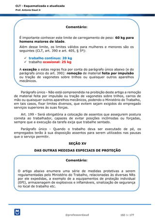 @professordaud 102 de 177
CLT - Esquematizada e atualizada
Prof. Antonio Daud Jr
Parágrafo único - Não está compreendida na proibição deste artigo a remoção
de material feita por impulsão ou tração de vagonetes sobre trilhos, carros de
mão ou quaisquer outros aparelhos mecânicos, podendo o Ministério do Trabalho,
em tais casos, fixar limites diversos, que evitem sejam exigidos do empregado
serviços superiores às suas forças.
Art. 199 - Será obrigatória a colocação de assentos que assegurem postura
correta ao trabalhador, capazes de evitar posições incômodas ou forçadas,
sempre que a execução da tarefa exija que trabalhe sentado.
Parágrafo único - Quando o trabalho deva ser executado de pé, os
empregados terão à sua disposição assentos para serem utilizados nas pausas
que o serviço permitir.
SEÇÃO XV
DAS OUTRAS MEDIDAS ESPECIAIS DE PROTEÇÃO
Comentário:
É importante conhecer este limite de carregamento de peso: 60 kg para
homens maiores de idade.
Além desse limite, os limites válidos para mulheres e menores são os
seguintes (CLT, art. 390 e art. 405, § 5º):
✓ trabalho contínuo: 20 kg
✓ trabalho ocasional: 25 kg
A exceção a estas regras fica por conta do parágrafo único abaixo (e do
parágrafo único do art. 390): remoção de material feita por impulsão
ou tração de vagonetes sobre trilhos ou quaisquer outros aparelhos
mecânicos.
Comentário:
O artigo abaixo enumera uma série de medidas protetivas a serem
regulamentadas pelo Ministério do Trabalho, relacionadas às diversas NRs
por ele expedidas, a exemplo de a equipamentos de proteção individual
(EPI), armazenagem de explosivos e inflamáveis, sinalização de segurança
no local de trabalho etc.
 