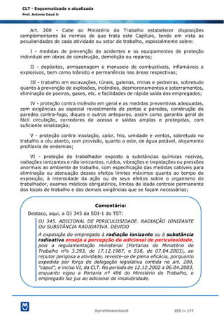 @professordaud 103 de 177
CLT - Esquematizada e atualizada
Prof. Antonio Daud Jr
Art. 200 - Cabe ao Ministério do Trabalho estabelecer disposições
complementares às normas de que trata este Capítulo, tendo em vista as
peculiaridades de cada atividade ou setor de trabalho, especialmente sobre:
I - medidas de prevenção de acidentes e os equipamentos de proteção
individual em obras de construção, demolição ou reparos;
II - depósitos, armazenagem e manuseio de combustíveis, inflamáveis e
explosivos, bem como trânsito e permanência nas áreas respectivas;
III - trabalho em escavações, túneis, galerias, minas e pedreiras, sobretudo
quanto à prevenção de explosões, incêndios, desmoronamentos e soterramentos,
eliminação de poeiras, gases, etc. e facilidades de rápida saída dos empregados;
IV - proteção contra incêndio em geral e as medidas preventivas adequadas,
com exigências ao especial revestimento de portas e paredes, construção de
paredes contra-fogo, diques e outros anteparos, assim como garantia geral de
fácil circulação, corredores de acesso e saídas amplas e protegidas, com
suficiente sinalização;
V - proteção contra insolação, calor, frio, umidade e ventos, sobretudo no
trabalho a céu aberto, com provisão, quanto a este, de água potável, alojamento
profilaxia de endemias;
VI - proteção do trabalhador exposto a substâncias químicas nocivas,
radiações ionizantes e não ionizantes, ruídos, vibrações e trepidações ou pressões
anormais ao ambiente de trabalho, com especificação das medidas cabíveis para
eliminação ou atenuação desses efeitos limites máximos quanto ao tempo de
exposição, à intensidade da ação ou de seus efeitos sobre o organismo do
trabalhador, exames médicos obrigatórios, limites de idade controle permanente
dos locais de trabalho e das demais exigências que se façam necessárias;
Comentário:
Destaco, aqui, a OJ 345 da SDI-1 do TST:
OJ 345. ADICIONAL DE PERICULOSIDADE. RADIAÇÃO IONIZANTE
OU SUBSTÂNCIA RADIOATIVA. DEVIDO
A exposição do empregado à radiação ionizante ou à substância
radioativa enseja a percepção do adicional de periculosidade,
pois a regulamentação ministerial (Portarias do Ministério do
Trabalho nºs 3.393, de 17.12.1987, e 518, de 07.04.2003), ao
reputar perigosa a atividade, reveste-se de plena eficácia, porquanto
expedida por força de delegação legislativa contida no art. 200,
"caput", e inciso VI, da CLT. No período de 12.12.2002 a 06.04.2003,
enquanto vigeu a Portaria nº 496 do Ministério do Trabalho, o
empregado faz jus ao adicional de insalubridade.
 