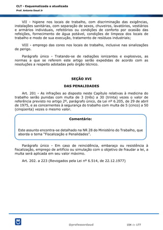 @professordaud 104 de 177
CLT - Esquematizada e atualizada
Prof. Antonio Daud Jr
VII - higiene nos locais de trabalho, com discriminação das exigências,
instalações sanitárias, com separação de sexos, chuveiros, lavatórios, vestiários
e armários individuais, refeitórios ou condições de conforto por ocasião das
refeições, fornecimento de água potável, condições de limpeza dos locais de
trabalho e modo de sua execução, tratamento de resíduos industriais;
VIII - emprego das cores nos locais de trabalho, inclusive nas sinalizações
de perigo.
Parágrafo único - Tratando-se de radiações ionizantes e explosivos, as
normas a que se referem este artigo serão expedidas de acordo com as
resoluções a respeito adotadas pelo órgão técnico.
SEÇÃO XVI
DAS PENALIDADES
Art. 201 - As infrações ao disposto neste Capítulo relativas à medicina do
trabalho serão punidas com multa de 3 (três) a 30 (trinta) vezes o valor de
referência previsto no artigo 2º, parágrafo único, da Lei nº 6.205, de 29 de abril
de 1975, e as concernentes à segurança do trabalho com multa de 5 (cinco) a 50
(cinqüenta) vezes o mesmo valor.
Parágrafo único - Em caso de reincidência, embaraço ou resistência à
fiscalização, emprego de artifício ou simulação com o objetivo de fraudar a lei, a
multa será aplicada em seu valor máximo.
Art. 202. a 223 (Revogados pela Lei nº 6.514, de 22.12.1977)
Comentário:
Este assunto encontra-se detalhado na NR 28 do Ministério do Trabalho, que
aborda o tema “Fiscalização e Penalidades”.
 