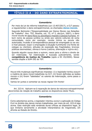 @professordaud 105 de 177
CLT - Esquematizada e atualizada
Prof. Antonio Daud Jr
TÍTULO II-A – DO DANO EXTRAPATRIMONIAL
Art. 223-A. Aplicam-se à reparação de danos de natureza extrapatrimonial
decorrentes da relação de trabalho apenas os dispositivos deste Título.
Comentário:
Por meio da Lei da reforma trabalhista (Lei 13.467/2017), a CLT passou
a regulamentar o dano extrapatrimonial, os chamados danos morais.
Segundo Belmonte (“Responsabilidade por Danos Morais nas Relações
de Trabalho”. Rev. TST, Brasília, vol. 73, nº 2, abr/jun, 2007), o dano
moral resulta de dano físico ou psicológico imposto à pessoa humana, ao
bom nome da pessoa jurídica ou ainda aos valores culturais de certa
comunidade, como por exemplo: revista íntima ou escuta não
autorizada; invasão à correspondência pessoal do empregado ou ao seu
e-mail pessoal; expor o empregado à situação humilhante (na frente de
colegas ou clientes); atitudes de exposição das fragilidades; broncas
públicas desmedidas; ofensa à honra (calúnia, difamação e injúria etc).
Quando alguém causa dano a outrem, nasce para a vítima o direito de
ser indenizada. Tal indenização é buscada judicialmente, sendo
competência da Justiça do Trabalho (após a EC 45/2004). Nesse
sentido dispõe a SUM-392 do TST.
Comentário:
Houve três mudanças significativas impostas: (i) o legislador tentou exaurir
a matéria de dano moral trabalhista na CLT; (ii) foram definidas as lesões
morais e (iii) foram “tabelados” os valores da indenização, como passo a
detalhar.
Vamos ler juntos e comentar as novas regras! Em frente!
Comentário:
Como adiantamos acima, o legislador intentou excluir a aplicação do Código
Civil no âmbito dos danos morais trabalhistas, por meio do art. 223-A logo
acima. Esta restrição está rendendo duras críticas ao dispositivo legal, já
que limitaria seriamente a atividade interpretativa do magistrado, em
afronta ao Estado de Direito.
 