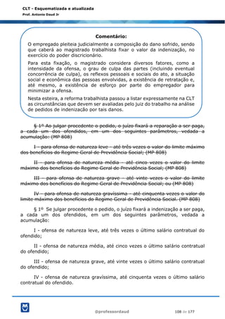 @professordaud 108 de 177
CLT - Esquematizada e atualizada
Prof. Antonio Daud Jr
§ 1º Ao julgar procedente o pedido, o juízo fixará a reparação a ser paga,
a cada um dos ofendidos, em um dos seguintes parâmetros, vedada a
acumulação: (MP 808)
I - para ofensa de natureza leve - até três vezes o valor do limite máximo
dos benefícios do Regime Geral de Previdência Social; (MP 808)
II - para ofensa de natureza média - até cinco vezes o valor do limite
máximo dos benefícios do Regime Geral de Previdência Social; (MP 808)
III - para ofensa de natureza grave - até vinte vezes o valor do limite
máximo dos benefícios do Regime Geral de Previdência Social; ou (MP 808)
IV - para ofensa de natureza gravíssima - até cinquenta vezes o valor do
limite máximo dos benefícios do Regime Geral de Previdência Social. (MP 808)
§ 1º Se julgar procedente o pedido, o juízo fixará a indenização a ser paga,
a cada um dos ofendidos, em um dos seguintes parâmetros, vedada a
acumulação:
I - ofensa de natureza leve, até três vezes o último salário contratual do
ofendido;
II - ofensa de natureza média, até cinco vezes o último salário contratual
do ofendido;
III - ofensa de natureza grave, até vinte vezes o último salário contratual
do ofendido;
IV - ofensa de natureza gravíssima, até cinquenta vezes o último salário
contratual do ofendido.
Comentário:
O empregado pleiteia judicialmente a composição do dano sofrido, sendo
que caberá ao magistrado trabalhista fixar o valor da indenização, no
exercício do poder discricionário.
Para esta fixação, o magistrado considera diversos fatores, como a
intensidade da ofensa, o grau de culpa das partes (incluindo eventual
concorrência de culpa), os reflexos pessoais e sociais do ato, a situação
social e econômica das pessoas envolvidas, a existência de retratação e,
até mesmo, a existência de esforço por parte do empregador para
minimizar a ofensa.
Nesta esteira, a reforma trabalhista passou a listar expressamente na CLT
as circunstâncias que devem ser avaliadas pelo juiz do trabalho na análise
de pedidos de indenização por tais danos.
 