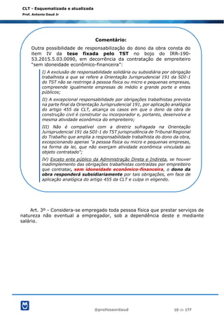 @professordaud 10 de 177
CLT - Esquematizada e atualizada
Prof. Antonio Daud Jr
Art. 3º - Considera-se empregado toda pessoa física que prestar serviços de
natureza não eventual a empregador, sob a dependência deste e mediante
salário.
Comentário:
Outra possibilidade de responsabilização do dono da obra consta do
item IV da tese fixada pelo TST no bojo do IRR-190-
53.2015.5.03.0090, em decorrência da contratação de empreiteiro
“sem idoneidade econômico-financeira”:
I) A exclusão de responsabilidade solidária ou subsidiária por obrigação
trabalhista a que se refere a Orientação Jurisprudencial 191 da SDI-1
do TST não se restringe à pessoa física ou micro e pequenas empresas,
compreende igualmente empresas de médio e grande porte e entes
públicos;
II) A excepcional responsabilidade por obrigações trabalhistas prevista
na parte final da Orientação Jurisprudencial 191, por aplicação analógica
do artigo 455 da CLT, alcança os casos em que o dono da obra de
construção civil é construtor ou incorporador e, portanto, desenvolve a
mesma atividade econômica do empreiteiro;
III) Não é compatível com a diretriz sufragada na Orientação
Jurisprudencial 191 da SDI-1 do TST jurisprudência de Tribunal Regional
do Trabalho que amplia a responsabilidade trabalhista do dono da obra,
excepcionando apenas "a pessoa física ou micro e pequenas empresas,
na forma da lei, que não exerçam atividade econômica vinculada ao
objeto contratado";
IV) Exceto ente público da Administração Direta e Indireta, se houver
inadimplemento das obrigações trabalhistas contraídas por empreiteiro
que contratar, sem idoneidade econômico-financeira, o dono da
obra responderá subsidiariamente por tais obrigações, em face de
aplicação analógica do artigo 455 da CLT e culpa in eligendo.
 