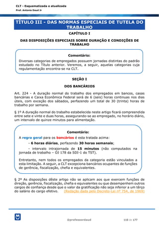 @professordaud 110 de 177
CLT - Esquematizada e atualizada
Prof. Antonio Daud Jr
TÍTULO III - DAS NORMAS ESPECIAIS DE TUTELA DO
TRABALHO
CAPÍTULO I
DAS DISPOSIÇÕES ESPECIAIS SOBRE DURAÇÃO E CONDIÇÕES DE
TRABALHO
SEÇÃO I
DOS BANCÁRIOS
Art. 224 - A duração normal do trabalho dos empregados em bancos, casas
bancárias e Caixa Econômica Federal será de 6 (seis) horas continuas nos dias
úteis, com exceção dos sábados, perfazendo um total de 30 (trinta) horas de
trabalho por semana.
§ 1º A duração normal do trabalho estabelecida neste artigo ficará compreendida
entre sete e vinte e duas horas, assegurando-se ao empregado, no horário diário,
um intervalo de quinze minutos para alimentação.
§ 2º As disposições dêste artigo não se aplicam aos que exercem funções de
direção, gerência, fiscalização, chefia e equivalentes ou que desempenhem outros
cargos de confiança desde que o valor da gratificação não seja inferior a um têrço
do salário do cargo efetivo. (Redação dada pelo Decreto-Lei nº 754, de 1969)
Comentário:
Diversas categorias de empregados possuem jornadas distintas do padrão
estudado no Título anterior. Veremos, a seguir, aquelas categorias cuja
regulamentação encontra-se na CLT.
Comentário:
A regra geral para os bancários é esta tratada acima:
- 6 horas diárias, perfazendo 30 horas semanais;
- intervalo intrajornada de 15 minutos (não computados na
jornada de trabalho – OJ 178 da SDI-1 do TST).
Entretanto, nem todos os empregados da categoria estão vinculados a
esta limitação. A seguir, a CLT excepciona bancários ocupantes de funções
de gerência, fiscalização, chefia e equivalentes.
 