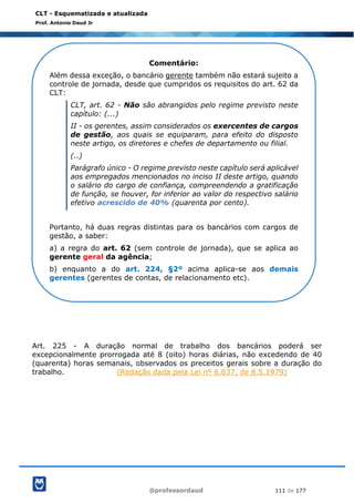 @professordaud 111 de 177
CLT - Esquematizada e atualizada
Prof. Antonio Daud Jr
Art. 225 - A duração normal de trabalho dos bancários poderá ser
excepcionalmente prorrogada até 8 (oito) horas diárias, não excedendo de 40
(quarenta) horas semanais, observados os preceitos gerais sobre a duração do
trabalho. (Redação dada pela Lei nº 6.637, de 8.5.1979)
Comentário:
Além dessa exceção, o bancário gerente também não estará sujeito a
controle de jornada, desde que cumpridos os requisitos do art. 62 da
CLT:
CLT, art. 62 - Não são abrangidos pelo regime previsto neste
capítulo: (...)
II - os gerentes, assim considerados os exercentes de cargos
de gestão, aos quais se equiparam, para efeito do disposto
neste artigo, os diretores e chefes de departamento ou filial.
(..)
Parágrafo único - O regime previsto neste capítulo será aplicável
aos empregados mencionados no inciso II deste artigo, quando
o salário do cargo de confiança, compreendendo a gratificação
de função, se houver, for inferior ao valor do respectivo salário
efetivo acrescido de 40% (quarenta por cento).
Portanto, há duas regras distintas para os bancários com cargos de
gestão, a saber:
a) a regra do art. 62 (sem controle de jornada), que se aplica ao
gerente geral da agência;
b) enquanto a do art. 224, §2º acima aplica-se aos demais
gerentes (gerentes de contas, de relacionamento etc).
 