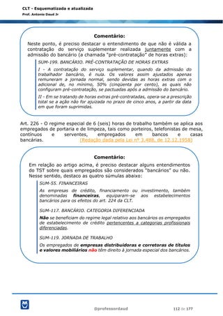 @professordaud 112 de 177
CLT - Esquematizada e atualizada
Prof. Antonio Daud Jr
Art. 226 - O regime especial de 6 (seis) horas de trabalho também se aplica aos
empregados de portaria e de limpeza, tais como porteiros, telefonistas de mesa,
contínuos e serventes, empregados em bancos e casas
bancárias. (Redação dada pela Lei nº 3.488, de 12.12.1958)
Comentário:
Neste ponto, é preciso destacar o entendimento de que não é válida a
contratação do serviço suplementar realizada juntamente com a
admissão do bancário (a chamada “pré-contratação” de horas extras):
SUM-199. BANCÁRIO. PRÉ-CONTRATAÇÃO DE HORAS EXTRAS
I - A contratação do serviço suplementar, quando da admissão do
trabalhador bancário, é nula. Os valores assim ajustados apenas
remuneram a jornada normal, sendo devidas as horas extras com o
adicional de, no mínimo, 50% (cinqüenta por cento), as quais não
configuram pré-contratação, se pactuadas após a admissão do bancário.
II - Em se tratando de horas extras pré-contratadas, opera-se a prescrição
total se a ação não for ajuizada no prazo de cinco anos, a partir da data
em que foram suprimidas.
Comentário:
Em relação ao artigo acima, é preciso destacar alguns entendimentos
do TST sobre quais empregados são considerados “bancários” ou não.
Nesse sentido, destaco as quatro súmulas abaixo:
SUM-55. FINANCEIRAS
As empresas de crédito, financiamento ou investimento, também
denominadas financeiras, equiparam-se aos estabelecimentos
bancários para os efeitos do art. 224 da CLT.
SUM-117. BANCÁRIO. CATEGORIA DIFERENCIADA
Não se beneficiam do regime legal relativo aos bancários os empregados
de estabelecimento de crédito pertencentes a categorias profissionais
diferenciadas.
SUM-119. JORNADA DE TRABALHO
Os empregados de empresas distribuidoras e corretoras de títulos
e valores mobiliários não têm direito à jornada especial dos bancários.
 