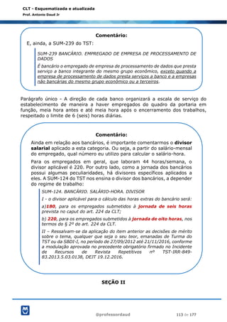@professordaud 113 de 177
CLT - Esquematizada e atualizada
Prof. Antonio Daud Jr
Parágrafo único - A direção de cada banco organizará a escala de serviço do
estabelecimento de maneira a haver empregados do quadro da portaria em
função, meia hora antes e até meia hora após o encerramento dos trabalhos,
respeitado o limite de 6 (seis) horas diárias.
SEÇÃO II
Comentário:
E, ainda, a SUM-239 do TST:
SUM-239 BANCÁRIO. EMPREGADO DE EMPRESA DE PROCESSAMENTO DE
DADOS
É bancário o empregado de empresa de processamento de dados que presta
serviço a banco integrante do mesmo grupo econômico, exceto quando a
empresa de processamento de dados presta serviços a banco e a empresas
não bancárias do mesmo grupo econômico ou a terceiros.
Comentário:
Ainda em relação aos bancários, é importante comentarmos o divisor
salarial aplicado a esta categoria. Ou seja, a partir do salário-mensal
do empregado, qual número eu utilizo para calcular o salário-hora.
Para os empregados em geral, que laboram 44 horas/semana, o
divisor aplicável é 220. Por outro lado, como a jornada dos bancários
possui algumas peculiaridades, há divisores específicos aplicados a
eles. A SUM-124 do TST nos ensina o divisor dos bancários, a depender
do regime de trabalho:
SUM-124. BANCÁRIO. SALÁRIO-HORA. DIVISOR
I - o divisor aplicável para o cálculo das horas extras do bancário será:
a)180, para os empregados submetidos à jornada de seis horas
prevista no caput do art. 224 da CLT;
b) 220, para os empregados submetidos à jornada de oito horas, nos
termos do § 2º do art. 224 da CLT.
II – Ressalvam-se da aplicação do item anterior as decisões de mérito
sobre o tema, qualquer que seja o seu teor, emanadas de Turma do
TST ou da SBDI-I, no período de 27/09/2012 até 21/11/2016, conforme
a modulação aprovada no precedente obrigatório firmado no Incidente
de Recursos de Revista Repetitivos nº TST-IRR-849-
83.2013.5.03.0138, DEJT 19.12.2016.
 