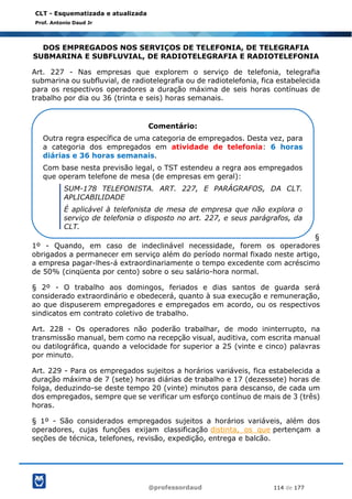 @professordaud 114 de 177
CLT - Esquematizada e atualizada
Prof. Antonio Daud Jr
DOS EMPREGADOS NOS SERVIÇOS DE TELEFONIA, DE TELEGRAFIA
SUBMARINA E SUBFLUVIAL, DE RADIOTELEGRAFIA E RADIOTELEFONIA
Art. 227 - Nas empresas que explorem o serviço de telefonia, telegrafia
submarina ou subfluvial, de radiotelegrafia ou de radiotelefonia, fica estabelecida
para os respectivos operadores a duração máxima de seis horas contínuas de
trabalho por dia ou 36 (trinta e seis) horas semanais.
§
1º - Quando, em caso de indeclinável necessidade, forem os operadores
obrigados a permanecer em serviço além do período normal fixado neste artigo,
a empresa pagar-lhes-á extraordinariamente o tempo excedente com acréscimo
de 50% (cinqüenta por cento) sobre o seu salário-hora normal.
§ 2º - O trabalho aos domingos, feriados e dias santos de guarda será
considerado extraordinário e obedecerá, quanto à sua execução e remuneração,
ao que dispuserem empregadores e empregados em acordo, ou os respectivos
sindicatos em contrato coletivo de trabalho.
Art. 228 - Os operadores não poderão trabalhar, de modo ininterrupto, na
transmissão manual, bem como na recepção visual, auditiva, com escrita manual
ou datilográfica, quando a velocidade for superior a 25 (vinte e cinco) palavras
por minuto.
Art. 229 - Para os empregados sujeitos a horários variáveis, fica estabelecida a
duração máxima de 7 (sete) horas diárias de trabalho e 17 (dezessete) horas de
folga, deduzindo-se deste tempo 20 (vinte) minutos para descanso, de cada um
dos empregados, sempre que se verificar um esforço contínuo de mais de 3 (três)
horas.
§ 1º - São considerados empregados sujeitos a horários variáveis, além dos
operadores, cujas funções exijam classificação distinta, os que pertençam a
seções de técnica, telefones, revisão, expedição, entrega e balcão.
Comentário:
Outra regra específica de uma categoria de empregados. Desta vez, para
a categoria dos empregados em atividade de telefonia: 6 horas
diárias e 36 horas semanais.
Com base nesta previsão legal, o TST estendeu a regra aos empregados
que operam telefone de mesa (de empresas em geral):
SUM-178 TELEFONISTA. ART. 227, E PARÁGRAFOS, DA CLT.
APLICABILIDADE
É aplicável à telefonista de mesa de empresa que não explora o
serviço de telefonia o disposto no art. 227, e seus parágrafos, da
CLT.
 