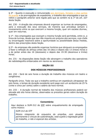 @professordaud 115 de 177
CLT - Esquematizada e atualizada
Prof. Antonio Daud Jr
§ 2º - Quanto à execução e remuneração aos domingos, feriados e dias santos
de guarda e às prorrogações de expediente, o trabalho dos empregados a que se
refere o parágrafo anterior será regido pelo que se contém no § 1º do art. 227
desta Seção.
Art. 230 - A direção das empresas deverá organizar as turmas de empregados,
para a execução dos seus serviços, de maneira que prevaleça sempre o
revezamento entre os que exercem a mesma função, quer em escalas diurnas,
quer em noturnas.
§ 1º - Aos empregados que exerçam a mesma função será permitida, entre si, a
troca de turmas, desde que isso não importe em prejuízo dos serviços, cujo chefe
ou encarregado resolverá sobre a oportunidade ou possibilidade dessa medida,
dentro das prescrições desta Seção.
§ 2º - As empresas não poderão organizar horários que obriguem os empregados
a fazer a refeição do almoço antes das 10 (dez) e depois das 13 (treze) horas e
a de jantar antes das 16 (dezesseis) e depois das 19:30 (dezenove e trinta)
horas.
Art. 231 - As disposições desta Seção não abrangem o trabalho dos operadores
de radiotelegrafia embarcados em navios ou aeronaves.
SEÇÃO III
DOS MÚSICOS PROFISSIONAIS
Art. 232 - Será de seis horas a duração de trabalho dos músicos em teatro e
congêneres.
Parágrafo único. Toda vez que o trabalho contínuo em espetáculo ultrapassar de
seis horas, o tempo de duração excedente será pago com um acréscimo de 25 %
(vinte e cinco por cento) sobre o salário da hora normal.
Art. 233 - A duração normal de trabalho dos músicos profissionais poderá ser
elevada até oito horas diárias, observados os preceitos gerais sobre duração do
trabalho.
Comentário:
Aqui destaco a SUM-312 do STF sobre enquadramento de empregado
como músico:
SUM-312 do STF
Músico integrante de orquestra da emprêsa, com atuação
permanente e vínculo de subordinação, está sujeito a legislação geral
do trabalho, e não à especial dos artistas.
 