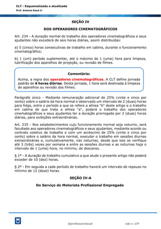 @professordaud 116 de 177
CLT - Esquematizada e atualizada
Prof. Antonio Daud Jr
SEÇÃO IV
DOS OPERADORES CINEMATOGRÁFICOS
Art. 234 - A duração normal do trabalho dos operadores cinematográficos e seus
ajudantes não excederá de seis horas diárias, assim distribuídas:
a) 5 (cinco) horas consecutivas de trabalho em cabina, durante o funcionamento
cinematográfico;
b) 1 (um) período suplementar, até o máximo de 1 (uma) hora para limpeza,
lubrificação dos aparelhos de projeção, ou revisão de filmes.
Parágrafo único - Mediante remuneração adicional de 25% (vinte e cinco por
cento) sobre o salário da hora normal e observado um intervalo de 2 (duas) horas
para folga, entre o período a que se refere a alínea "b" deste artigo e o trabalho
em cabina de que trata a alínea "a", poderá o trabalho dos operadores
cinematográficos e seus ajudantes ter a duração prorrogada por 2 (duas) horas
diárias, para exibições extraordinárias.
Art. 235 - Nos estabelecimentos cujo funcionamento normal seja noturno, será
facultado aos operadores cinematográficos e seus ajudantes, mediante acordo ou
contrato coletivo de trabalho e com um acréscimo de 25% (vinte e cinco por
cento) sobre o salário da hora normal, executar o trabalho em sessões diurnas
extraordinárias e, cumulativamente, nas noturnas, desde que isso se verifique
até 3 (três) vezes por semana e entre as sessões diurnas e as noturnas haja o
intervalo de 1 (uma) hora, no mínimo, de descanso.
§ 1º - A duração de trabalho cumulativo a que alude o presente artigo não poderá
exceder de 10 (dez) horas.
§ 2º - Em seguida a cada período de trabalho haverá um intervalo de repouso no
mínimo de 12 (doze) horas.
SEÇÃO IV-A
Do Serviço do Motorista Profissional Empregado
Comentário:
Acima, a regra dos operadores cinematográficos. A CLT define jornada
padrão de 6 horas diárias. Desta jornada, 1 hora será destinada à limpeza
de aparelhos ou revisão dos filmes.
 