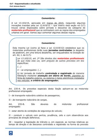 @professordaud 117 de 177
CLT - Esquematizada e atualizada
Prof. Antonio Daud Jr
Art. 235-A. Os preceitos especiais desta Seção aplicam-se ao motorista
profissional empregado:
I - de transporte rodoviário coletivo de passageiros;
II - de transporte rodoviário de cargas.
Art. 235-B. São deveres do motorista profissional
empregado:
I - estar atento às condições de segurança do veículo;
II - conduzir o veículo com perícia, prudência, zelo e com observância aos
princípios de direção defensiva;
III - respeitar a legislação de trânsito e, em especial, as normas relativas ao
tempo de direção e de descanso controlado e registrado na forma do previsto
Comentário:
A Lei 13.103/15, aprovada em março de 2015, (seguindo algumas
inovações trazidas pela Lei 12.619/12 – que inseriu esta seção na CLT)
trouxe várias disposições sobre jornada e descanso da categoria de
motorista profissional que se contrastam com as regras dos empregados
urbanos em geral. Vamos aqui comentar algumas dessas regras.
Comentário:
Esta mesma Lei (como já fazia a Lei 12.619/12) estabelece que os
motoristas profissionais terão suas jornadas controladas (a despeito
de poderem, em uma leitura desatenta, ser enquadrados na exceção do
art. 62, I, da CLT):
Lei 13.103/15, art. 2º São direitos dos motoristas profissionais
de que trata esta Lei, sem prejuízo de outros previstos em leis
específicas:
(...)
V – se empregados: (..)
b) ter jornada de trabalho controlada e registrada de maneira
fidedigna mediante anotação em diário de bordo, papeleta ou
ficha de trabalho externo, ou sistema e meios eletrônicos instalados
nos veículos, a critério do empregador;
 