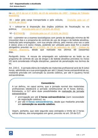 @professordaud 118 de 177
CLT - Esquematizada e atualizada
Prof. Antonio Daud Jr
no art. 67-E da Lei no 9.503, de 23 de setembro de 1997 - Código de Trânsito
Brasileiro;
IV - zelar pela carga transportada e pelo veículo; (Incluída pela Lei nº
12.619, de 2012)
V - colocar-se à disposição dos órgãos públicos de fiscalização na via
pública; (Incluída pela Lei nº 12.619, de 2012)
VI - (VETADO); (Incluída pela Lei nº 12.619, de 2012)
VII - submeter-se a exames toxicológicos com janela de detecção mínima de 90
(noventa) dias e a programa de controle de uso de droga e de bebida alcoólica,
instituído pelo empregador, com sua ampla ciência, pelo menos uma vez a cada
2 (dois) anos e 6 (seis) meses, podendo ser utilizado para esse fim o exame
obrigatório previsto na Lei no 9.503, de 23 de setembro de 1997 - Código de
Trânsito Brasileiro, desde que realizado nos últimos 60 (sessenta)
dias.
Parágrafo único. A recusa do empregado em submeter-se ao teste ou ao
programa de controle de uso de droga e de bebida alcoólica previstos no inciso
VII será considerada infração disciplinar, passível de penalização nos termos da
lei.
Art. 235-C. A jornada diária de trabalho do motorista profissional será de 8 (oito)
horas, admitindo-se a sua prorrogação por até 2 (duas) horas extraordinárias ou,
mediante previsão em convenção ou acordo coletivo, por até 4 (quatro) horas
extraordinárias.
Comentário:
A Lei definiu, no caput acima, que a jornada normal dos motoristas
profissionais obedecerá a jornada constitucional de 8 horas diárias.
Entretanto, a CLT abre duas possibilidades de realização de jornada
extraordinária:
✓ prorrogação por até 2 horas extraordinárias (sem necessidade
de negociação coletiva); ou
✓ por até 4 horas extraordinárias, desde que mediante previsão
em convenção ou acordo coletivo.
Vejam, portanto, que este segundo caso extrapola o limite de 2 horas
extras diárias, dos empregados em geral, previsto no art. 59 da CLT.
 