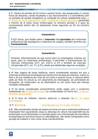 @professordaud 120 de 177
CLT - Esquematizada e atualizada
Prof. Antonio Daud Jr
§ 3o Dentro do período de 24 (vinte e quatro) horas, são asseguradas 11 (onze)
horas de descanso, sendo facultados o seu fracionamento e a coincidência com
os períodos de parada obrigatória na condução do veículo estabelecida pela Lei
no 9.503, de 23 de setembro de 1997 - Código de Trânsito Brasileiro, garantidos
o mínimo de 8 (oito) horas ininterruptas no primeiro período e o gozo do
remanescente dentro das 16 (dezesseis) horas seguintes ao fim do primeiro
período.
§ 4o Nas viagens de longa distância, assim consideradas aquelas em que o
motorista profissional empregado permanece fora da base da empresa, matriz ou
filial e de sua residência por mais de 24 (vinte e quatro) horas, o repouso diário
pode ser feito no veículo ou em alojamento do empregador, do contratante do
transporte, do embarcador ou do destinatário ou em outro local que ofereça
condições adequadas.
§ 5o As horas consideradas extraordinárias serão pagas com o acréscimo
estabelecido na Constituição Federal ou compensadas na forma do § 2o do art.
59 desta Consolidação.
§ 6o À hora de trabalho noturno aplica-se o disposto no art. 73 desta
Consolidação.
§ 7o (VETADO). (Incluída pela Lei nº 12.619, de 2012)
§ 8o São considerados tempo de espera as horas em que o motorista profissional
empregado ficar aguardando carga ou descarga do veículo nas dependências do
embarcador ou do destinatário e o período gasto com a fiscalização da mercadoria
transportada em barreiras fiscais ou alfandegárias, não sendo computados como
jornada de trabalho e nem como horas extraordinárias.
Comentário:
O §3º acima, que dispõe sobre o intervalo interjornadas dos motoristas
profissionais (de passageiros e rodoviário de cargas), também permitiu seu
fracionamento.
Comentário:
Portanto, diferentemente do que ocorre para os empregados urbanos em
geral, para os motoristas profissionais, é permitido o fracionamento do
intervalo interjornada (CLT, art. 235-C, § 3º) e também do intervalo
intrajornada (CLT, art. 71, § 5º), desde que obedecidas algumas condições.
 